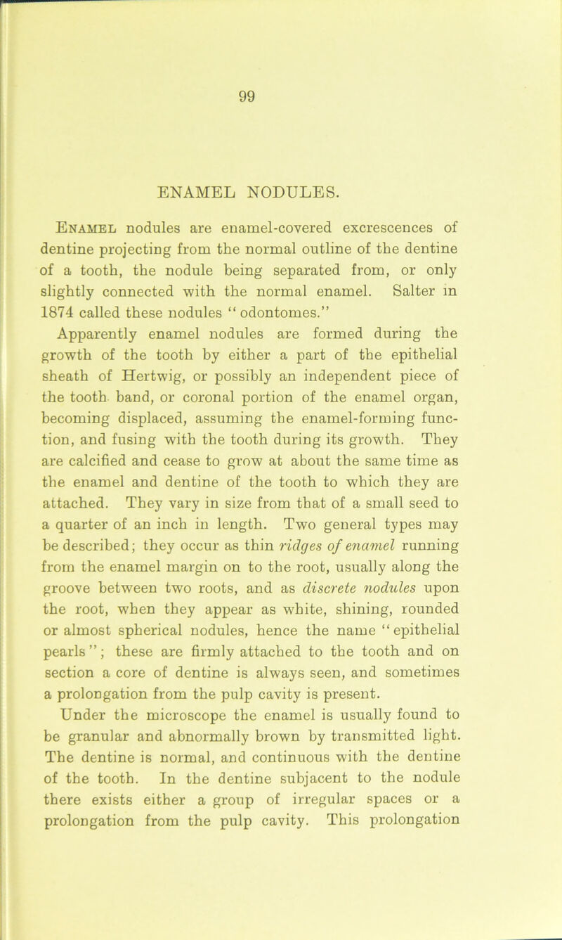 ENAMEL NODULES. Enamel nodules are enamel-covered excrescences of dentine projecting from the normal outline of the dentine of a tooth, the nodule being separated from, or only slightly connected with the normal enamel. Salter in 1874 called these nodules “ odontomes.” Apparently enamel nodules are formed during the growth of the tooth by either a part of the epithelial sheath of Hertwig, or possibly an independent piece of the tooth band, or coronal portion of the enamel organ, becoming displaced, assuming the enamel-forming func- tion, and fusing with the tooth during its growth. They are calcified and cease to grow at about the same time as the enamel and dentine of the tooth to which they are attached. They vary in size from that of a small seed to a quarter of an inch in length. Two general types may be described; they occur as thin ridges of enamel running from the enamel margin on to the root, usually along the groove between two roots, and as discrete nodules upon the root, when they appear as white, shining, rounded or almost spherical nodules, hence the name “epithelial pearls ”; these are firmly attached to the tooth and on section a core of dentine is always seen, and sometimes a prolongation from the pulp cavity is present. Under the microscope the enamel is usually found to be granular and abnormally brown by transmitted light. The dentine is normal, and continuous with the dentine of the tooth. In the dentine subjacent to the nodule there exists either a group of irregular spaces or a prolongation from the pulp cavity. This prolongation