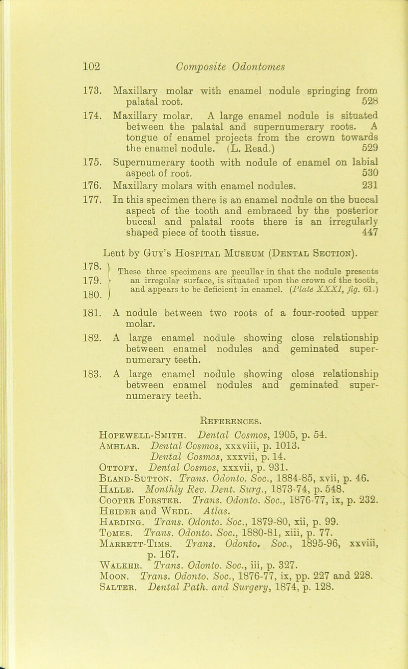 173. Maxillary molar with enamel nodule springing from palatal root. 52B 174. Maxillary molar. A large enamel nodule is situated between the palatal and supernumerary roots. A tongue of enamel projects from the crown towards the enamel nodule. (L. Read.) 529 175. Supernumerary tooth with nodule of enamel on labial aspect of root. 530 176. Maxillary molars with enamel nodules. 231 177. In this specimen there is an enamel nodule on the buccal aspect of the tooth and embraced by the posterior buccal and palatal roots there is an irregularly shaped piece of tooth tissue. 447 Lent by Guy’s Hospital Museum (Dental Section). These three specimens are peculiar in that the nodule presents an irregular surface, is situated upon the crown of the tooth, and appears to he deficient in enamel. (Plate XXXI, Jig. 61.) 181. A nodule between two roots of a four-rooted upper molar. 182. A large enamel nodule showing close relationship between enamel nodules and geminated super- numerary teeth. 183. A large enamel nodule showing close relationship between enamel nodules and geminated super- numerary teeth. References. Hopewell-Smith. Dental Cosmos, 1905, p. 54. Amhlar. Dental Cosmos, xxxviii, p. 1013. Dental Cosmos, xxxvii, p. 14. Ottofy. Dental Cosmos, xxxvii, p. 931. Bland-Sutton. Trans. Odonto. Soc., 1884-85, xvii, p. 46. Halle. Monthly Rev. Dent. Surg., 1873-74, p. 548. Cooper Forster. Trans. Odonto. Soc., 1876-77, ix, p. 232. Heider and Wedl. Atlas. Harding. Tram. Odonto. Soc., 1879-80, xii, p. 99. Tomes. Trans. Odonto. Soc., 1880-81, xiii, p. 77. Marrett-Tims. Trans. Odonto. Soc., 1895-96, xxviii, p. 167. Walker. Trans. Odonto. Soc., iii, p. 327. Moon. Trans. Odonto. Soc., 1876-77, ix, pp. 227 and 228. Salter. Dental Path, and Surgery, 1874, p. 128. 179. 180.