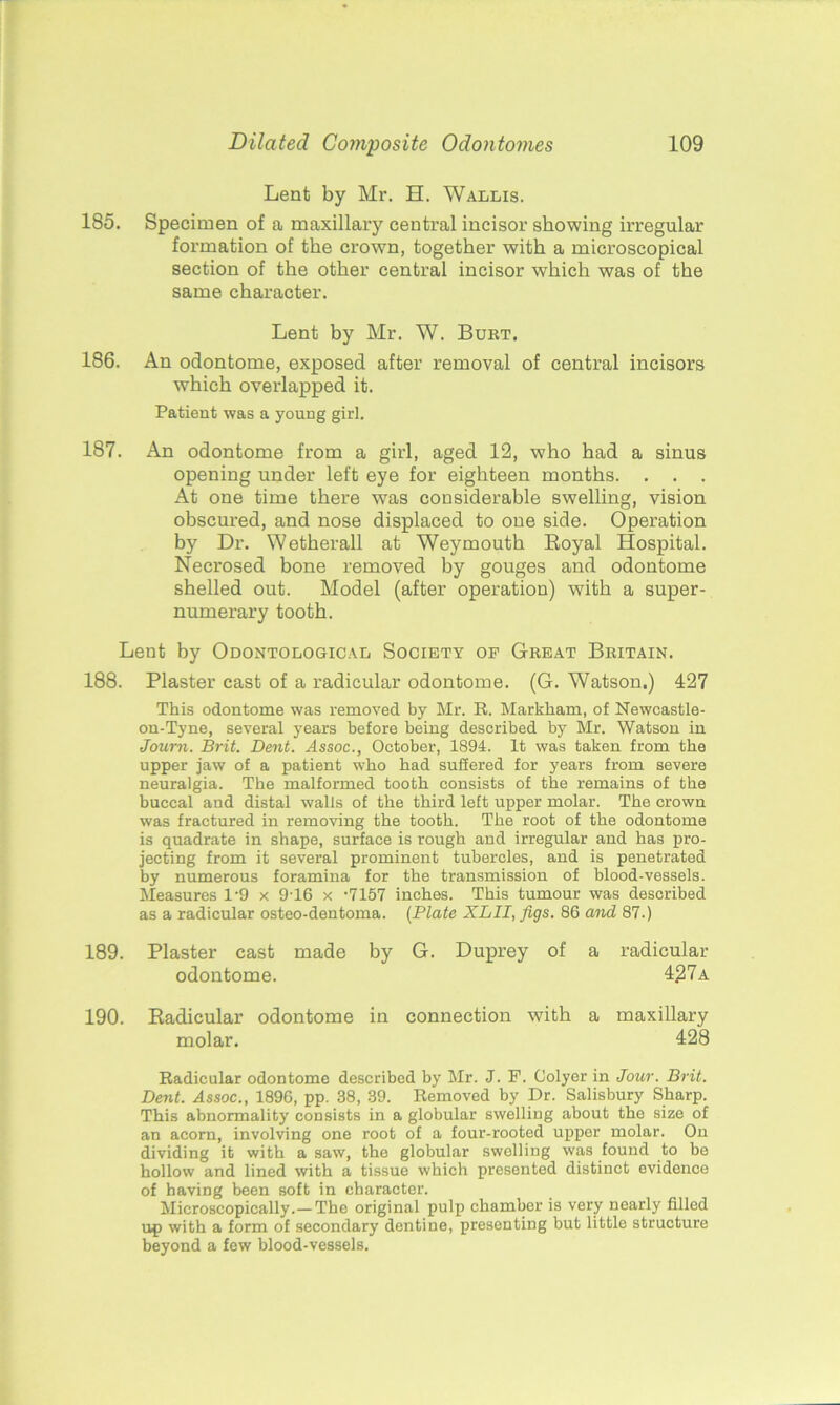 Lent by Mr. H. Wallis. 185. Specimen of a maxillary central incisor showing irregular formation of the crown, together with a microscopical section of the other central incisor which was of the same, character. Lent by Mr. W. Burt. 186. An odontome, exposed after removal of central incisors which overlapped it. Patient was a young girl. 187. An odontome from a girl, aged 12, who had a sinus opening under left eye for eighteen months. . . . At one time there was considerable swelling, vision obscured, and nose displaced to one side. Operation by Dr. Wetherall at Weymouth Royal Hospital. Necrosed bone removed by gouges and odontome shelled out. Model (after operation) with a super- numerary tooth. Lent by Odontological Society op Great Britain. 188. Plaster cast of a radicular odontome. (G. Watson.) 427 This odontome was removed by Mr. It. Markham, of Newcastle- on-Tyne, several years before being described by Mr. Watson in Journ. Brit. Dent. Assoc., October, 1894. It was taken from the upper jaw of a patient who bad sufiered for years from severe neuralgia. The malformed tooth consists of the remains of the buccal and distal walls of the third left upper molar. The crown was fractured in removing the tooth. The root of the odontome is quadrate in shape, surface is rough and irregular and has pro- jecting from it several prominent tubercles, and is penetrated by numerous foramina for the transmission of blood-vessels. Measures 19 x 9-16 x -7157 inches. This tumour was described as a radicular osteo-dentoma. (Plate XLII, figs. 86 and 87.) 189. Plaster cast made by G. Duprey of a radicular odontome. 427a 190. Radicular odontome in connection with a maxillary molar. 128 Radicular odontome described by Mr. J. P. Colyer in Jour. Brit. Dent. Assoc., 1896, pp. 38, 39. Removed by Dr. Salisbury Sharp. This abnormality consists in a globular swelling about the size of an acorn, involving one root of a four-rooted upper molar. On dividing it with a saw, the globular swelling was found to be hollow and lined with a tissue which presented distinct evidence of having been soft in character. Microscopically.— The original pulp chamber is very nearly filled up with a form of secondary dentine, presenting but little structure beyond a few blood-vessels.