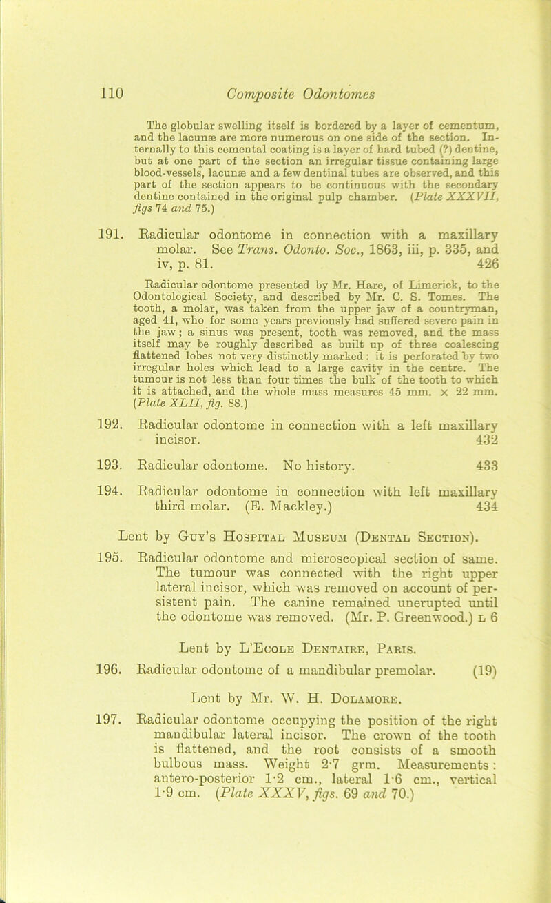The globular swelling itself is bordered by a layer of cementum, and the lacunae are more numerous on one side of the section. In- ternally to this cemental coating is a layer of hard tubed (?) dentine, but at one part of the section an irregular tissue containing large blood-vessels, lacunae and a few dentinal tubes are observed, and this part of the section appears to be continuous with the secondary dentine contained in the original pulp chamber. (Plate XXXVII, figs 74 and 75.) 191. Radicular odontome in connection with a maxillary molar. See Trans. Odonto. Soc., 1863, iii, p. 335, and iv, p. 81. 426 Radicular odontome presented by Mr. Hare, of Limerick, to the Odontological Society, and described by Mr. C. S. Tomes. The tooth, a molar, was taken from the upper jaw of a countryman, aged 41, who for some years previously had suffered severe pain in the jaw; a sinus was present, tooth was removed, and the mass itself may be roughly described as built up of three coalescing flattened lobes not very distinctly marked : it is perforated by two irregular holes which lead to a large cavity in the centre. The tumour is not less than four times the bulk of the tooth to which it is attached, and the whole mass measures 45 mm. x 22 mm. (Plate XLII, fig. 88.) 192. Radicular odontome in connection with a left maxillary incisor. 432 193. Radicular odontome. No history. 433 194. Radicular odontome in connection with left maxillary third molar. (R. Mackley.) 434 Lent by Guy’s Hospital Museum (Dental Section). 195. Radicular odontome and microscopical section of same. The tumour was connected with the right upper lateral incisor, which was removed on account of per- sistent pain. The canine remained unerupted until the odontome was removed. (Mr. P. Greenwood.) L 6 Lent by L’Ecole Dentaire, Paris. 196. Radicular odontome of a mandibular premolar. (19) Lent by Mr. W. H. Dolamore. 197. Radicular odontome occupying the position of the right mandibular lateral incisor. The crown of the tooth is flattened, and the root consists of a smooth bulbous mass. Weight 2'7 grm. Measurements: antero-posterior 1-2 cm., lateral l-6 cm., vertical 1‘9 cm. (Plate XXXV, figs. 69 and 70.)