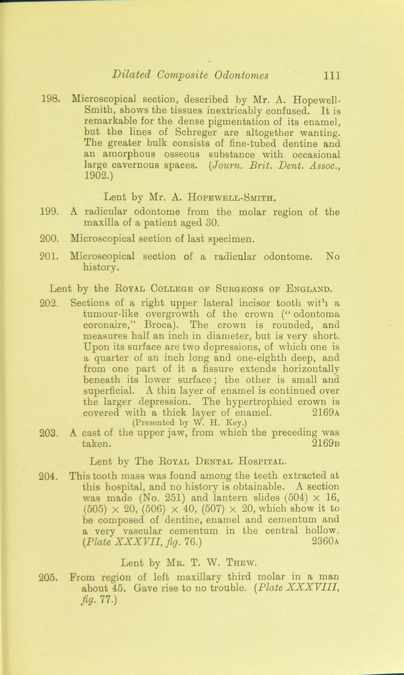 198. Microscopical section, described by Mr. A. Hopewell- Smith, shows the tissues inextricably confused. It is remarkable for the dense pigmentation of its enamel, but the lines of Schreger are altogether wanting. The greater bulk consists of fine-tubed dentine and an amorphous osseous substance with occasional large cavernous spaces. (Joum. Brit. Dent. Assoc., 1902.) Lent by Mr. A. Hopewell-Smith. 199. A radicular odontome from the molar region of the maxilla of a patient aged 30. 200. Microscopical section of last specimen. 201. Microscopical section of a radicular odontome. No history. Lent by the Boyal College of Surgeons of England. 202. Sections of a right upper lateral incisor tooth with a tumour-like overgrowth of the crown (“ odontoma coronaire,” Broca). The crown is rounded, and measures half an inch in diameter, but is very short. Upon its surface are two depressions, of which one is a quarter of an inch long and one-eighth deep, and from one part of it a fissure extends horizontally beneath its lower surface ; the other is small and superficial. A thin layer of enamel is continued over the larger depression. The hypertrophied crown is covered with a thick layer of enamel. 2169a (Presented by W. H. Key.) 203. A cast of the upper jaw, from which the preceding was taken. 2169b Lent by The Royal Dental Hospital. 204. This tooth mass was found among the teeth extracted at this hospital, and no history is obtainable. A section was made (No. 251) and lantern slides (504) x 16, (505) x 20, (506) x 40, (507) x 20, which show it to he composed of dentine, enamel and cementum and a very vascular cementum in the central hollow. {Plate XXXVII, fig. 76.) 2360a Lent by Mr. T. W. Thew. 205. From region of left maxillary third molar in a man about 45. Gave rise to no trouble. (Plate XXXVIII, fig. 77.)