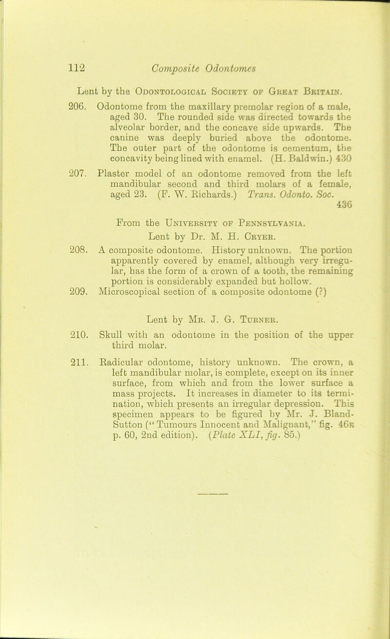Lent by the Odontological Society of Gkeat Britain. 206. Odontome from the maxillary premolar region of a male, aged 30. The rounded side was directed towards the alveolar border, and the concave side upwards. The canine was deeply buried above the odontome. The outer part of the odontome is cementum, the concavity being lined with enamel. (H. Baldwin.) 430 207. Plaster model of an odontome removed from the left mandibular second and third molars of a female, aged 23. (F. W. Richards.) Trans. Odonto. Soc. 436 From the University of Pennsylvania. Lent by Dr. M. H. Cryer. 208. A composite odontome. History unknown. The portion apparently covered by enamel, although very irregu- lar, has the form of a crown of a tooth, the remaining portion is considerably expanded but hollow. 209. Microscopical section of a composite odontome (?) Lent by Mr. J. G. Turner. 210. Skull with an odontome in the position of the upper third molar. 211. Radicular odontome, history unknown. The crown, a left mandibular molar, is complete, except on its inner surface, from which and from the lower surface a mass projects. It increases in diameter to its termi- nation, which presents an irregular depression. This specimen appears to be figured by Mr. J. Bland- Sutton (“ Tumours Innocent and Malignant,” fig. 46e p. 60, 2nd edition). (Plate XLI, fig. 85.)