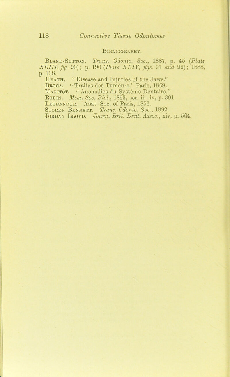 Bibliography. Bland-Sutton. Trans. Odonto. Soc., 1887, p. 45 (Plate XL III, fig. 90); p. 190 {Plate XLIV, figs. 91 and 92); 1888, p. 138. Heath. “ Disease and Injuries of the Jaws.” Broca. “ Traites des TumourB,” Paris, 1869. Magitot. “ Anomalies du Systfeme Dentaire.” Robin. Mem. Soc. Biol., 1863, ser. iii, iv, p. 301. Letenneur. Anat. Soc. of Paris, 1856. Storer Bennett. Trans. Odonto. Soc., 1892. Jordan Lloyd. Journ. Brit. Dent. Assoc., xiv, p. 564.