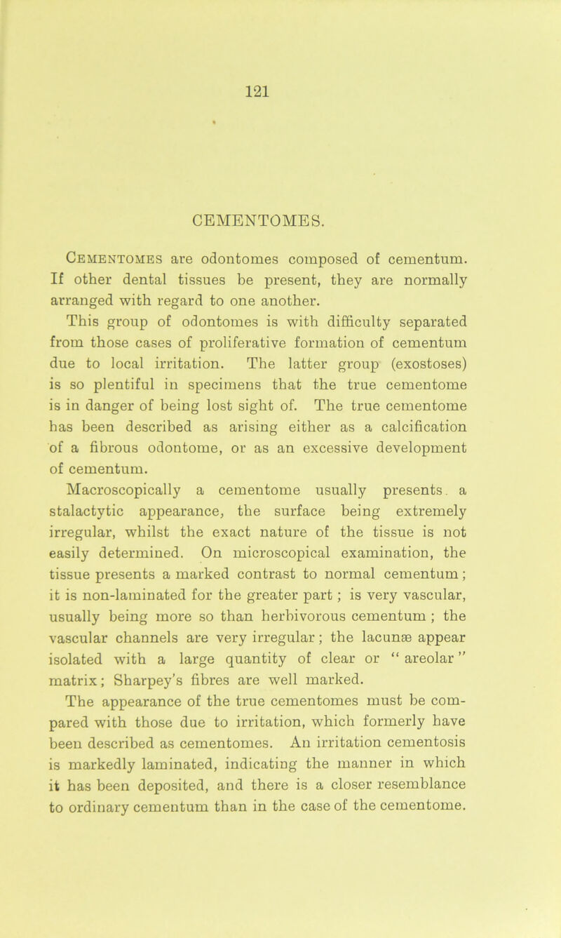 CEMENTOMES. Cementomes are odontomes composed of cementum. If other dental tissues be present, they are normally arranged with regard to one another. This group of odontomes is with difficulty separated from those cases of proliferative formation of cementum due to local irritation. The latter group (exostoses) is so plentiful in specimens that the true cementome is in danger of being lost sight of. The true cementome has been described as arising either as a calcification of a fibrous odontome, or as an excessive development of cementum. Macroscopically a cementome usually presents, a stalactytic appearance, the surface being extremely irregular, whilst the exact nature of the tissue is not easily determined. On microscopical examination, the tissue presents a marked contrast to normal cementum; it is non-laminated for the greater part; is very vascular, usually being more so than herbivorous cementum ; the vascular channels are very irregular; the lacunae appear isolated with a large quantity of clear or “ areolar ” matrix; Sharpey’s fibres are well marked. The appearance of the true cementomes must be com- pared with those due to irritation, which formerly have been described as cementomes. An irritation cementosis is markedly laminated, indicating the manner in which it has been deposited, and there is a closer resemblance to ordinary cementum than in the case of the cementome.