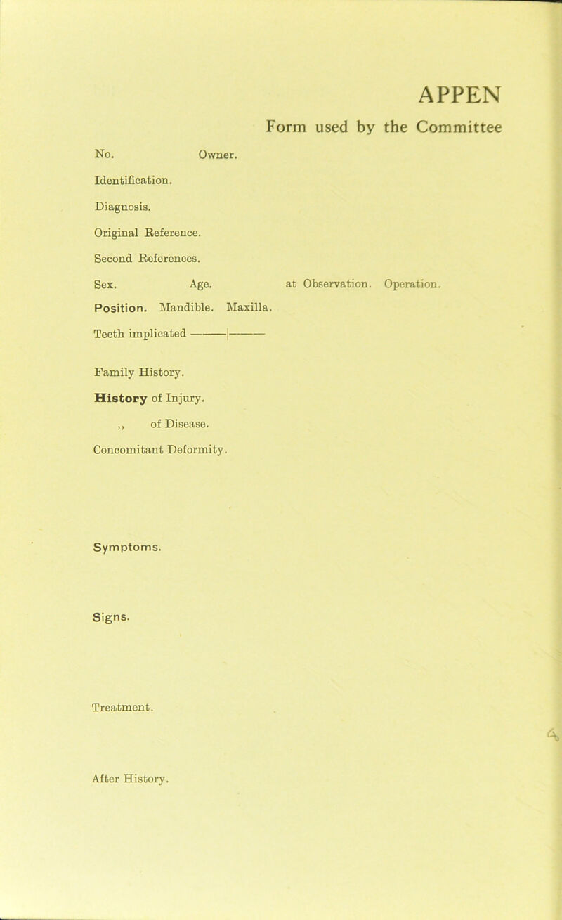 APPEN Form used by the Committee No. Owner. Identification. Diagnosis. Original Reference. Second References. Sex. Age. at Observation. Position. Mandible. Maxilla. Teeth implicated 1 Family History. History of Injury. ,, of Disease. Concomitant Deformity. Symptoms. Signs. Treatment. Operation. After History.