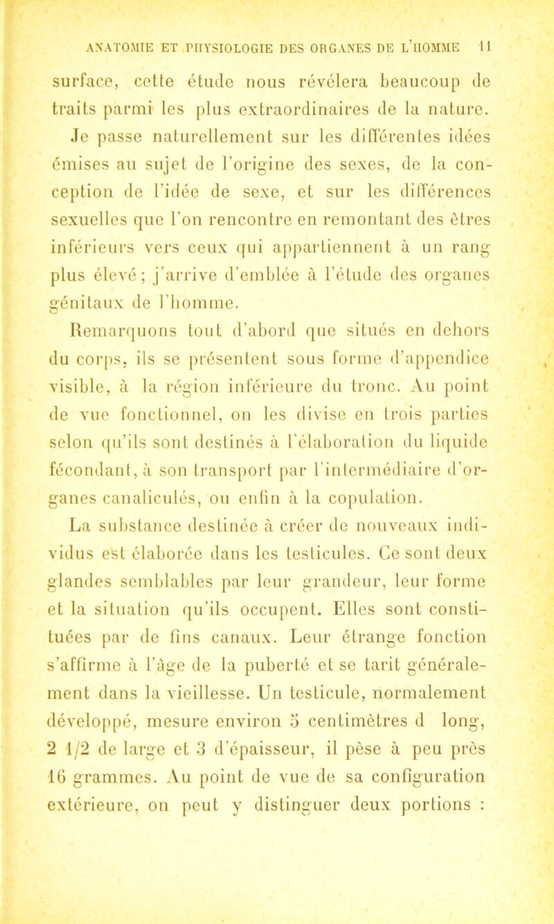 surfacc, cette étude nous révélera beaucoup de traits parmi les plus extraordinaires de la nature. Je passe naturellement sur les différentes idées émises au sujet de l’origine des sexes, de la con- ception de l'idée de sexe, et sur les dilTérences sexuelles que l’on rencontre en remontant des étres inférieurs vers ceux qui appartiennent ä un rang- plus élevé; j’arrive d’emblée å Fétude des organes erénitaux de 1’homme. G Remarquons tout d’abord que situés en dehors du corps. ils se présentent sous forme d’appendice visible, å la region inférieure du tronc. Au point de vue fonctionnel, on les divise en Irois parties selon qu’ils sont destinés ä 1'élaboralion du liquide fécondant, ä son transport par lintermédiaire d’or- ganes canaliculés, ou enfin ä la copulation. La substance destinée å créer de nouveaux indi- vidus est claborée dans les leslicules. Ce sont deux glandes semblables par leur grandeur, leur forme et la situation qu'ils occupent. Elles sont consti- tuées par de fins canaux. Leur étrange fonction s’affirme å Fage de la puberté et se tarit générale- ment dans la vieillesse. Un testicule, normalement développé, mesure environ 5 centimétres d long, 2 1/2 de large et 3 d’épaisseur, il pése å peu prés 16 grammes. Au point de vue de sa configuration extérieure, on peut y distinguer deux portions :