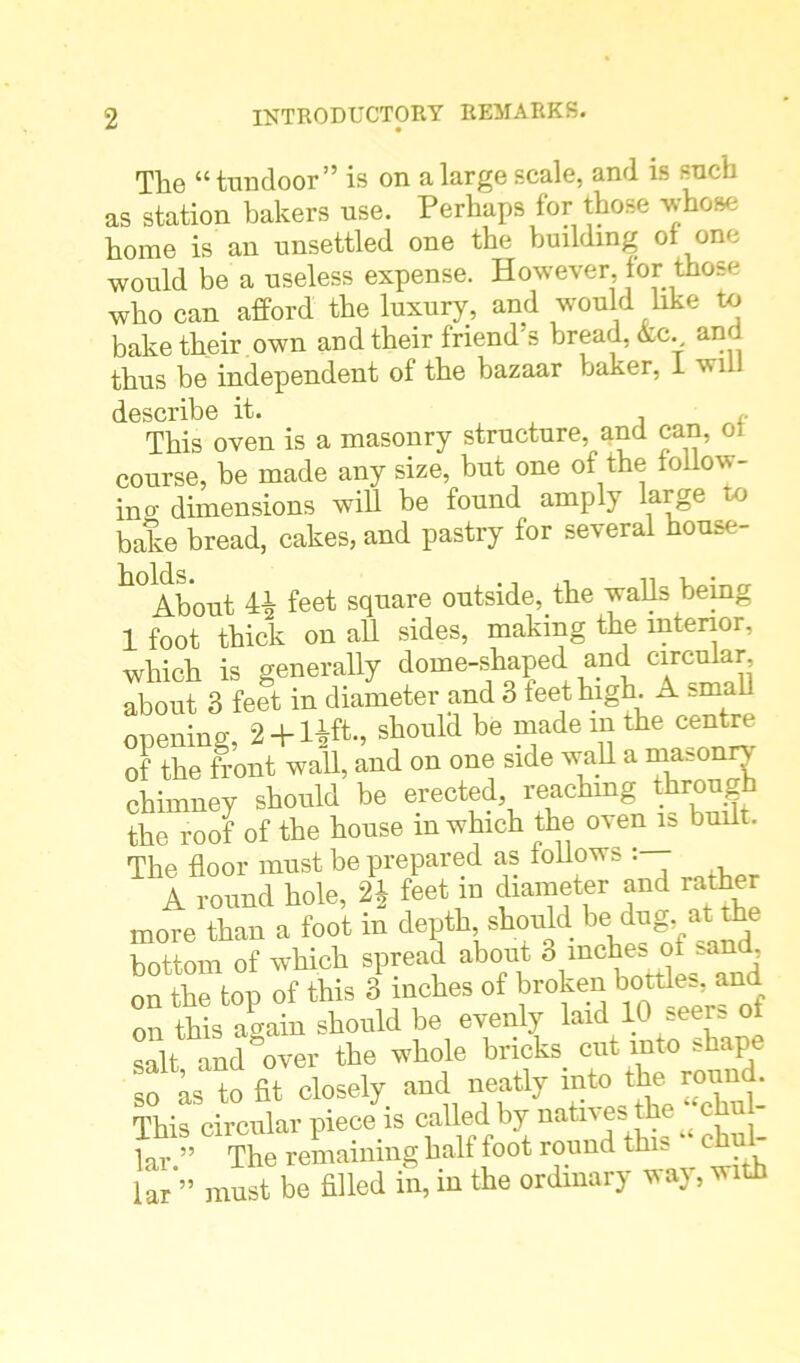 The “ tundoor” is on a large scale, and is such as station bakers use. Perhaps for those whose home is an unsettled one the building of one would be a useless expense. However, for those who can afford the luxury, and would like to bake their own and their friend's bread, kc. and thus be independent of the bazaar baker, 1 wii describe it. This oven is a masonry structure, and can, ot course, be made any size, but one of the follow- in o’ dimensions will be found amply large to bake bread, cakes, and pastry for several house- k°About 44 feet square outside, the walls being 1 foot thick on all sides, making the interior, which is generally dome-shaped and circular, about 3 feet in diameter and 3 feet high A small opening, 2 + lift, should be made m the centre of the front wall, and on one side wall a rnasonn chimney should be erected reachnig throug the roof of the house m which the oven is built. The floor must be prepared as follows : A round hole, 24 feet in diameter and rather more than a foot in depth should be dug at^e bottom of which spread about 8 inchesi of smd, on the top of this 3 inches of broken bottles and on this again should be evenly laid 10 seers of salt and over the whole bricks cut into shap to fit closely and neatly intc.theground. This circular piece is called by natn es the lar ” The remaining half foot round this * ehu - lar‘” must be filled in, in the ordinary way, with