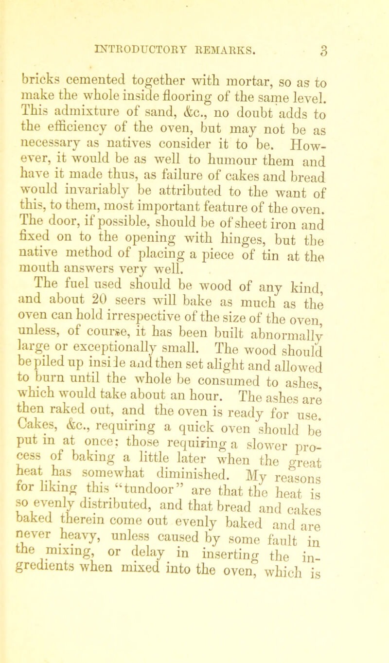 bricks cemented together with mortar, so as to make the whole inside flooring of the same level. This admixture of sand, &c., no doubt adds to the efficiency of the oven, but may not be as necessary as natives consider it to be. How- ever, it would be as well to humour them and have it made thus, as failure of cakes and bread would invariably be attributed to the want of this, to them, most important feature of the oven. The door, if possible, should be of sheet iron and fixed on to the opening with hinges, but the native method of placing a piece of tin at the mouth answers very well. The fuel used should be wood of any kind, and about 20 seers will bake as much as the oven can hold irrespective of the size of the oven, unless, of course, it has been built abnormally large or exceptionally small. The wood should be piled up insile and then set alight and allowed to burn until the whole be consumed to ashes which would take about an hour. The ashes are then raked out, and the oven is ready for use. Cakes, &c., requiring a quick oven should be put in at once; those requiring a slower pro- cess of baking a little later when the great heat has somewhat diminished. My reasons for liking this “tundoor” are that the heat is so evenly distributed, and that bread and cakes baked therein come out evenly baked and are never heavy, unless caused by some fault in the mixing, or delay in inserting the in- gredients when mixed into the oven, which is