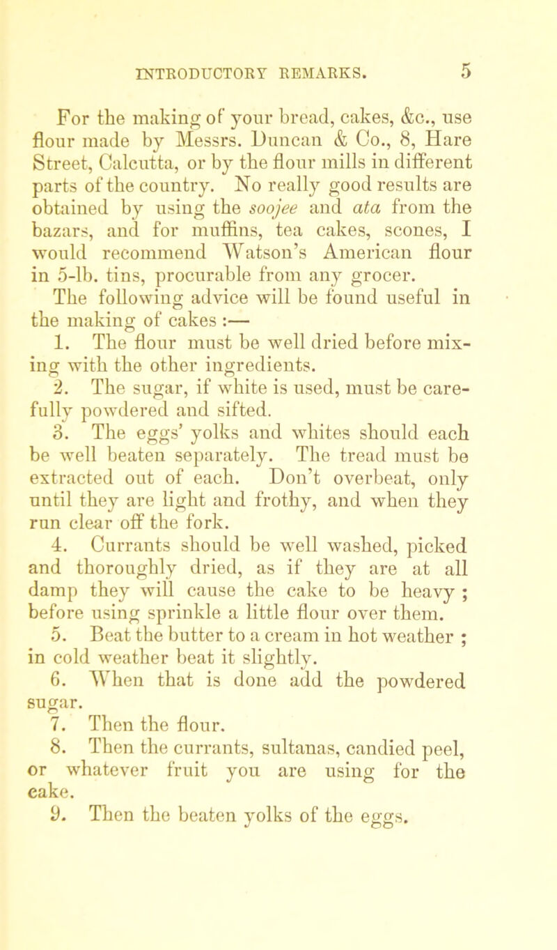 For the making of your bread, cakes, &c., use flour made by Messrs. Duncan & Co., 8, Hare Street, Calcutta, or by the flour mills in different parts of the country. No really good results are obtained by using the soojee and ata from the bazars, and for muffins, tea cakes, scones, I would recommend Watson’s American flour in 5-lb. tins, procurable from any grocer. The following advice will be found useful in the making of cakes :— 1. The flour must be well dried before mix- ing with the other ingredients. 2. The sugar, if white is used, must be care- fully powdered and sifted. 3. The eggs’ yolks and whites should each be well beaten separately. The tread must be extracted out of each. Don’t overbeat, only until they are light and frothy, and when they run clear off the fork. 4. Currants should be well washed, picked and thoroughly dried, as if they are at all damp they will cause the cake to be heavy ; before using sprinkle a little flour over them. 5. Beat the butter to a cream in hot weather ; in cold weather beat it slightly. 6. When that is done add the powdered sugar. 7. Then the flour. 8. Then the currants, sultanas, candied peel, or whatever fruit you are using for the cake. 9. Then the beaten yolks of the eggs.