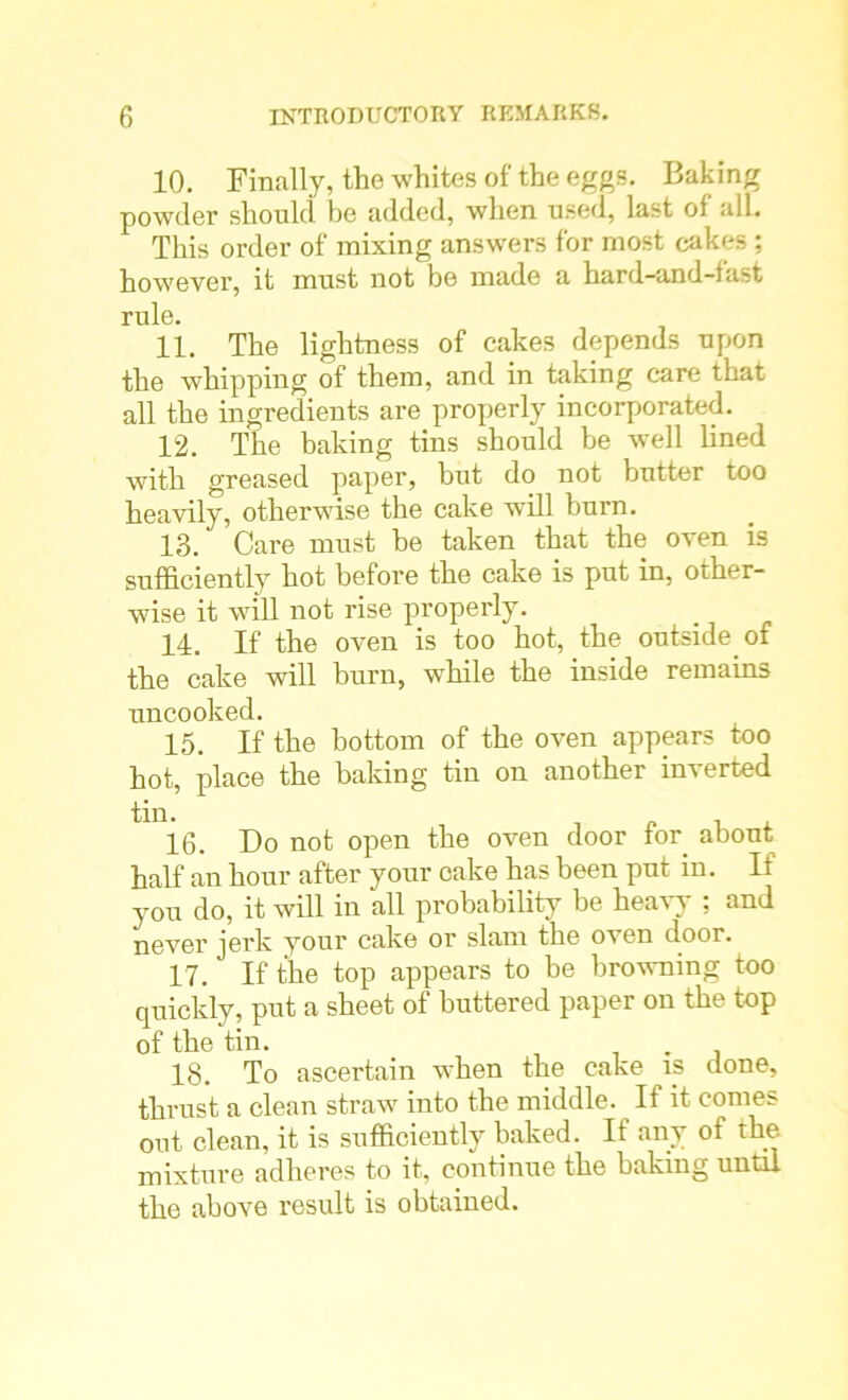 10. Finally, the whites of the eggs. Baking powder should be added, when used, last of all. This order of mixing answers for most cakes ; however, it must not be made a hard-and-fast rule. 11. The lightness of cakes depends upon the whipping of them, and in taking care that all the ingredients are properly incorporated. 12. The baking tins should be well lined with greased paper, but do not butter too heavily, otherwise the cake will burn. 13. Care must be taken that the oven is sufficiently hot before the cake is put in, other- wise it will not rise properly. 14. If the oven is too hot, the outside of the cake will burn, while the inside remains uncooked. 15. If the bottom of the oven appears too hot, place the baking tin on another inverted 16. Do not open the oven door for about half an hour after your cake has been put in. If you do, it will in all probability be heavy ; and never jerk your cake or slam the oven door. 17. If the top appears to be browning too quickly, put a sheet of buttered paper on the top of the tin. . 18. To ascertain when the cake is clone, thrust a clean straw into the middle. If it comes out clean, it is sufficiently baked. If any of the mixture adheres to it, continue the baking until the above result is obtained.
