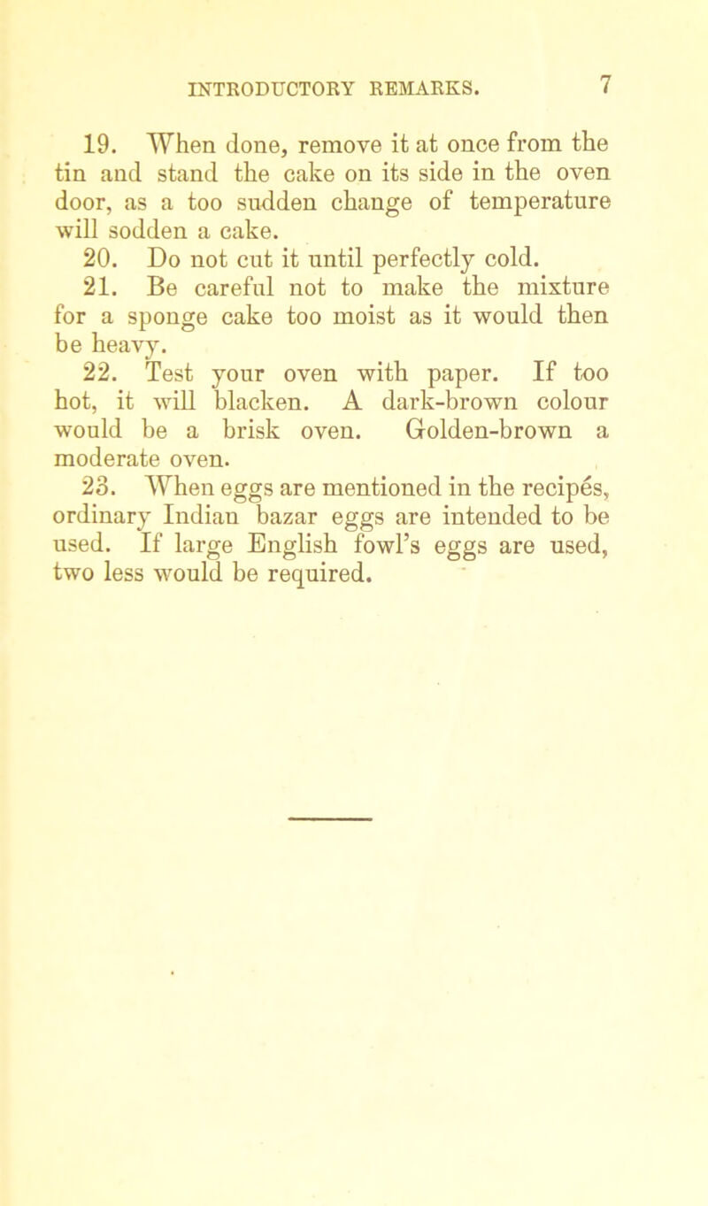 19. When done, remove it at once from the tin and stand the cake on its side in the oven door, as a too sudden change of temperature will sodden a cake. 20. Do not cut it until perfectly cold. 21. Be careful not to make the mixture for a sponge cake too moist as it would then be heavy. 22. Test your oven with paper. If too hot, it will blacken. A dark-brown colour would be a brisk oven. Golden-brown a moderate oven. 23. When eggs are mentioned in the recipes, ordinary Indian bazar eggs are intended to be used. If large English fowl’s eggs are used, two less would be required.