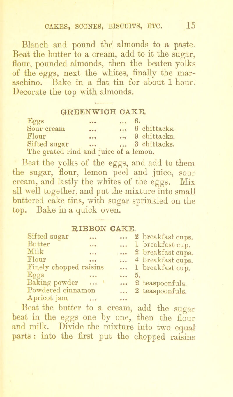 Blanch and pound the almonds to a paste. Beat the butter to a cream, add to it the sugar, Hour, pounded almonds, then the beaten yolks of the eggs, nest the whites, finally the mar- aschino. Bake in a flat tin for about 1 hour. Decorate the top with almonds. GREENWICH CAKE. Eggs ... ... 6. Sour cream ... ... 6 chittacks. Elour ... ... 9 chittacks. Sifted sugar ... ... 3 chittacks. The grated rind and juice of a lemon. Beat the yolks of the eggs, and add to them the sugar, flour, lemon peel and juice, sour cream, and lastly the whites of the eggs. Mix all well together, and put the mixture into small buttered cake tins, with sugar sprinkled on the top. Bake in a quick oven. RIBBON CAKE Sifted sugar Butter Milk Flour Finely chopped raisins Eggs Baking powder Powdered cinnamon Apricot jam Beat the butter to a cream, beat in the eggs one by one, and milk. Divide the mixture parts : into the first put the 2 breakfast cups. 1 breakfast cup. 2 breakfast cups. 4 breakfast cups. 1 breakfast cup. 5. 2 teaspoonfuls. 2 teaspoonfuls. add the sugar then the flour into two equal chopped raisins