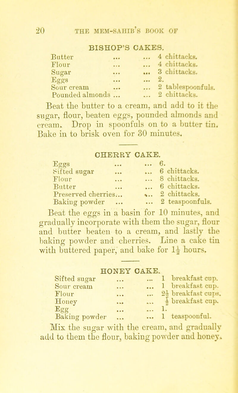 BISHOP’ Butter Flour Sugar Eggs Sour cream Pounded almonds ... CAKES. ... 4 chittacks. ... 4 chittacks. ... 3 chittacks. ... 2. ... 2 tablespoonfuls. ... 2 chittacks. Beat the butter to a cream, and add to it the sugar, flour, beaten eggs, pounded almonds and cream. Drop in spoonfuls on to a butter tin. Bake in to brisk oven for 30 minutes. CHERRY Eggs Sifted sugar Flour Butter Preserved cherries... Baking powder CAKE. ... 6. ... 6 chittacks. ... 8 chittacks. ... 6 chittacks. %.. 2 chittacks. ... 2 teaspoonfuls. Beat the eggs in a basin for 10 minutes, and gradually incorporate with them the sugar, flour and butter beaten to a cream, and lastly the baking powder and cherries. Line a cake tin with buttered paper, and bake for ll hours. HONEY CAKE. Sifted sugar Sour cream Flour Honey Egg. Baking powder 1 breakfast cup. 1 breakfast cup. 21 breakfast cups. 1 breakfast cup. 1. 1 teaspoonful. Mix the sugar with the cream, and gradually add to them the flour, baking powder and honey.