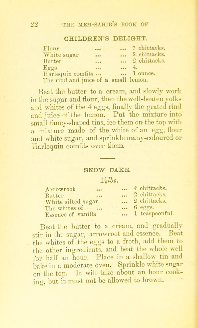 CHILDREN’ Floor White sugar Butter Eggs Harlequin comfits ... The rind and juice of a DELIGHT. ... 7 chit tacks. ... 2 chittacks. ... 2 chittacks. ... 4. ... 1 ounce, small lemon. Beat the butter to a cream, and slowly work in the sugar and flour, then the well-beaten yolks and whites of the 4 eggs, finally the grated rind and juice of the lemon. Put the mixture into small fancy-shaped tins, ice them on the top with a mixture made of the white of an egg, flour and white sugar, and sprinkle many-coloured or Harlequin comfits over them. SNOW CAKE. 1 jjlbs. Arrowroot ... Butter White sifted sugar The whites of Essence of vanilla 4 chittacks. 2 chittacks. 2 chittacks. 6 eggs. 1 teaspoon fnl. Beat the butter to a cream, and gradually stir in the sugar, arrowroot and essence. Beat the whites of the eggs to a froth, add them to the other ingredients, and beat the whole well for half an hour. Place in a shallow tin and bake in a moderate oven. Sprinkle white sugar on the top. It will take about an hour cook- in cr but it must not be allowed to brown.