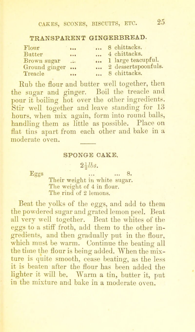 TRANSPARENT GINGERBREAD. Flour Butter Brown sugar Ground ginger Treacle 8 chittacks. 4 chittacks. 1 large teacupful. 2 dessertspoonfuls. 8 chittacks. Rub the flour and butter well together, then the sugar and ginger. Boil the treacle and pour it boiling hot over the other ingredients. Stir well together and leave standing for 13 hours, when mix again, form into round balls, handliug them as little as possible. Place on flat tins apart from each other and bake in a moderate oven. SPONGE CAKE. 2 Ubs. Eggs _ ... ... 8. Their weight in white sugar. The weight of 4 in flour. The rind of 2 lemons. Beat the yolks of the eggs, and add to them the powdered sugar and grated lemon peel. Beat all very well together. Beat the whites of the eggs to a stiff froth, add them to the other in- gredients, and then gradually put in the flour, which must be warm. Continue the beating all the time the flour is being added. When the mix- ture is quite smooth, cease beating, as the less it is beaten after the flour has been added the lighter it will be. Warm a tin, butter it, put in the mixture and bake in a moderate oven.