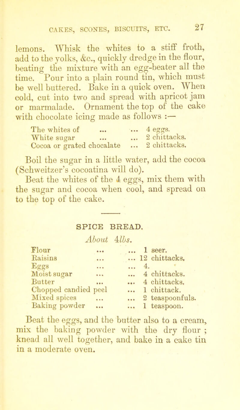 lemons. Whisk the whites to a stiff froth, add to the yolks, &c., quickly dredge in the flour, beating the mixture with an egg-beater all the time. Pour into a plain round tin, which must be well buttered. Bake in a quick oven. When cold, cut into two and spread with apricot jam or marmalade. Ornament the top of the cake with chocolate icing made as follows :— The whites of ... ... 4 eggs. White sugar ... ... 2 chittacks. Cocoa or grated chocalate ... 2 chittacks. Boil the sugar in a little water, add the cocoa (Schweitzer’s cocoatina will do). Beat the whites of the 4 eggs, mix them with the sugar and cocoa when cool, and spread on to the top of the cake. SPICE BREAD. About Albs. Elour Raisins Eggs Moist sugar Butter Chopped candied peel Mixed spices Baking powder Beat the eggs, and the mix the baking powder knead all well tog-ether, in a moderate oven. ... 1 seer. ... 12 chittacks. ... 4. ... 4 chittacks. ... 4 chittacks. ... 1 chittack. ... 2 teaspoonfuls. ... 1 teaspoon. butter also to a cream, with the dry flour ; and bake in a cake tin