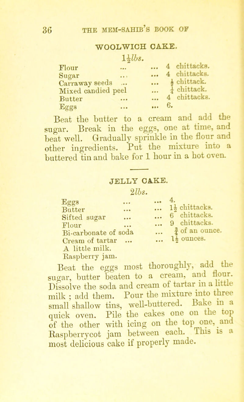 WOOLWICH CAKE. mbs. Flour Sugar Carraway seeds Mixed candied peel Butter Eggs ... 4 chittacks. ... 4 chittacks. ... £ chittack. ... \ chittack. ... 4 chittacks. ... 6. Beat the butter to a cream and add the sugar. Break in the eggs, one at time, and heat well. Gradually sprinkle in the flour and other ingredients. Put the mixture into a buttered tin and bake for 1 hour in a hot oven. JELLY CAKE. 2 lbs. Eggs Butter Sifted sugar Flour Bi-carbonate of soda Cream of tartar ... A little milk. Raspberry jam. Beat the eggs most sugar, butter beaten to - _ Dissolve the soda and cream of tartar in a little milk ; add them. Pour the mixture into three small shallow tins, well-buttered. Bake in a quick oven. Pile the cakes one on the top of the other with icing on the top one, and Raspberry cot jam between each. This is a most delicious cake if properly made. 4. 1| chittacks. 6 chittacks. 9 chittacks. f of an ounce. H ounces. thoroughly, add the n. cream, and flour.