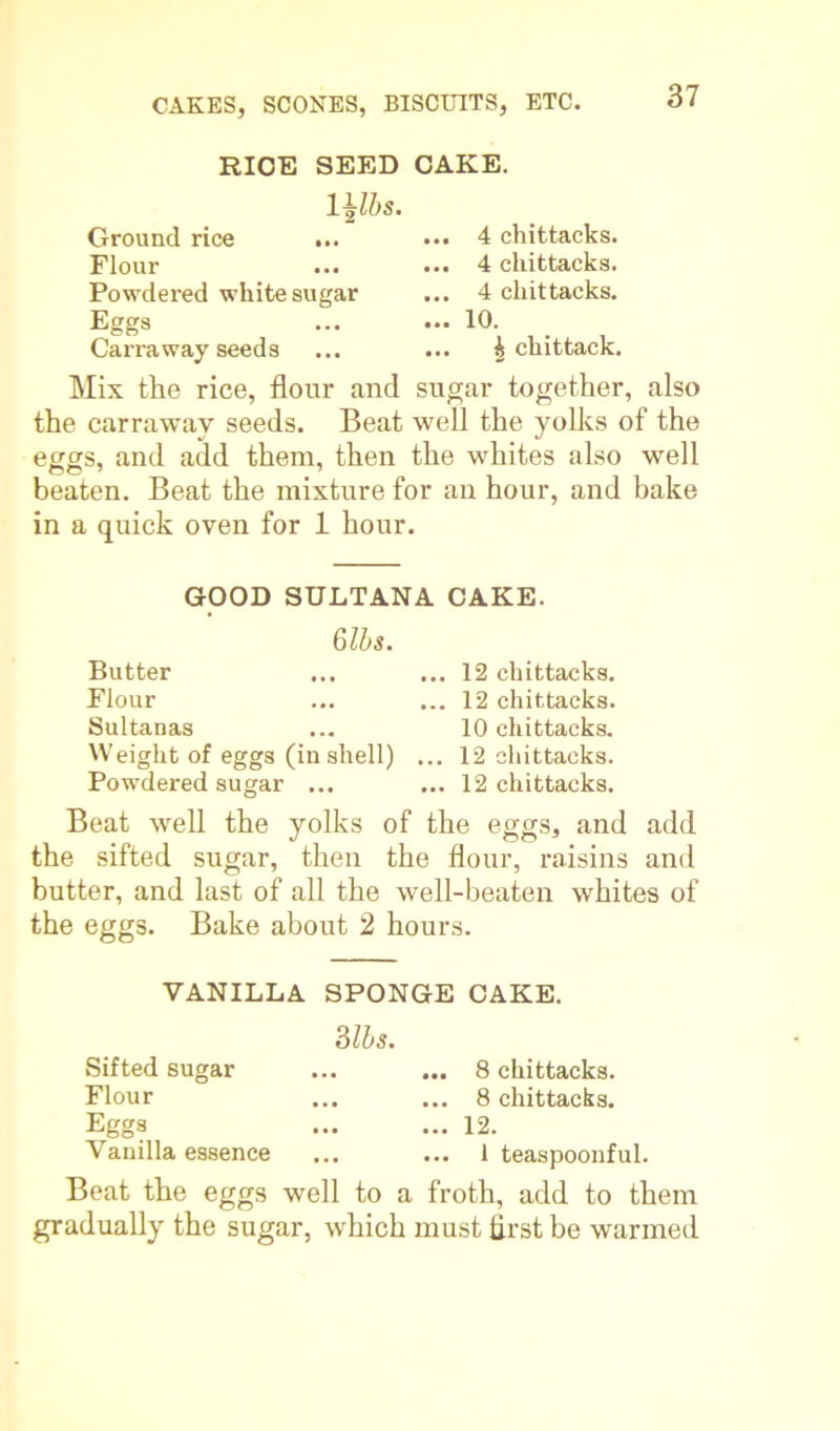 RICE SEED CAKE. Ground rice ... Flour Powdered white sugar Eggs Carra way seed s ... 4 chittacks. ... 4 chittacks. ... 4 chittacks. ... 10. ... £ chittack. Mix the rice, flour and sugar together, also the carraway seeds. Beat well the yolks of the eggs, and add them, then the whites also well beaten. Beat the mixture for an hour, and bake in a quick oven for 1 hour. GOOD SULTANA CAKE. 6lbs. Butter ... ... 12 chittacks. Flour ... ... 12 chittacks. Sultanas ... 10 chittacks. Weight of eggs (inshell) ... 12 chittacks. Powdered sugar ... ... 12 chittacks. Beat well the yolks of the eggs, and add the sifted sugar, then the flour, raisins and butter, and last of all the well-beaten whites of the eggs. Bake about 2 hours. VANILLA SPONGE CAKE. ms. Sifted sugar Flour Eggs Vanilla essence 8 chittacks. 8 chittacks. 12. 1 teaspoonful. Beat the eggs well to a froth, add to them gradually the sugar, which must first be warmed