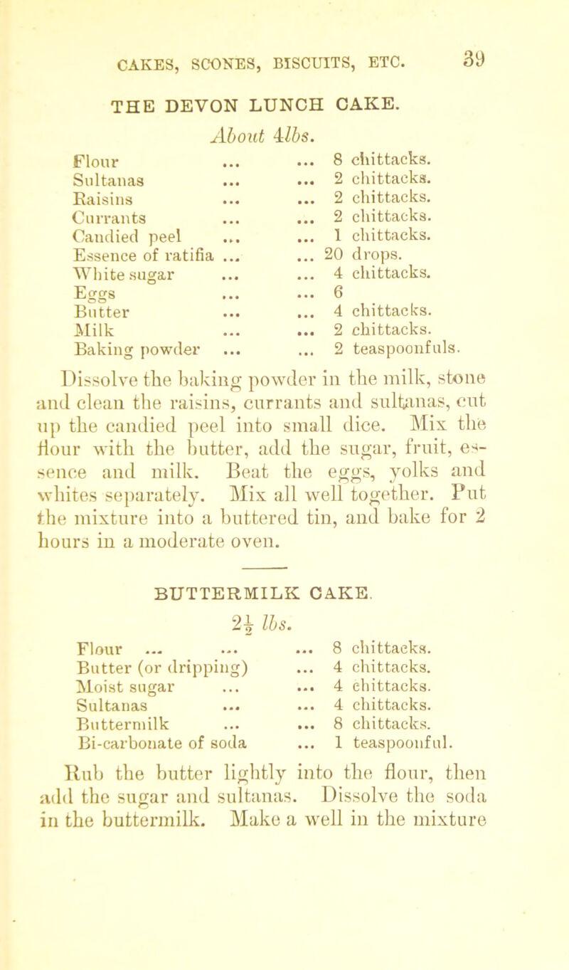 THE DEVON LUNCH CAKE. About 4lbs. .. 8 chittacks. .. 2 chittacks. .. 2 chittacks. .. 2 chittacks. .. 1 chittacks. .. 20 drops. .. 4 chittacks. .. 6 .. 4 chittacks. .. 2 chittacks. .. 2 teaspoonfuls. Dissolve the baking powder in the milk, stone and clean the raisins, currants and sultanas, out up the candied peel into small dice. Mix the Hour with the butter, add the sugar, fruit, es- sence and milk. Beat the eggs, yolks and whites separately. Mix all well together. Put the mixture into a buttered tin, and bake for 2 hours in a moderate oven. Flour Sultanas Raisins Currants Candied peel Essence of ratifia White sugar Er;gs Butter Milk Baking powder BUTTERMILK CAKE. 2£ lbs. Flour Butter (or dripping) Moist sugar Sultanas Buttermilk Bi-carbonate of soda 8 chittacks. 4 chittacks. 4 chittacks. 4 chittacks. 8 chittacks. 1 teaspoonful. Hub the butter lightly into the flour, then add the sugar and sultanas. Dissolve the soda in the buttermilk. Make a well in the mixture