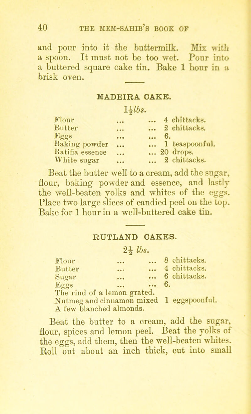 and pour into it the buttermilk. Mix with a spoon. It must not be too wet. Pour into a buttered square cake tin. Bake 1 hour in a brisk oven. MADEIRA CAKE. Ulbs. Flour Butter Eggs Baking powder Katifia essence White sugar .. 4 chittaeks. .. 2 chittaeks. .. 6. .. 1 teaspoonful. .. 20 drops. .. 2 chittaeks. Beat the butter well to a cream, add the sugar, flour, baking powder and essence, and lastly the well-beaten yolks and whites of the eggs. Place two large slices of candied peel on the top. Bake for 1 hour in a well-buttered cake tin. RUTLAND CAKES. 2^ lbs. Flour ... ... 8 chittaeks. Butter ... ... 4 chittaeks. Sugar ... ... 6 chittaeks. Eggs ... .•• 6. The rind of a lemon grated. Nutmeg and cinnamon mixed 1 eggspoonful. A few blanched almonds. Beat the butter to a cream, add the sugar, flour, spices and lemon peel. Beat the yolks ot the eggs, add them, then the well-beaten whites. Roll out about an inch thick, cut into small
