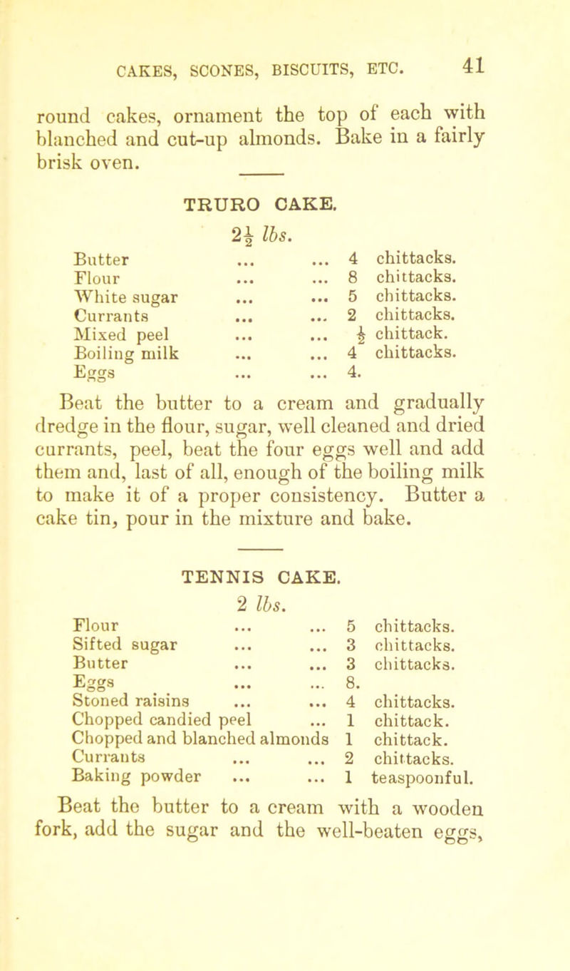 round cakes, ornament the top of each with blanched and cut-up almonds. Bake in a fairly brisk oven. TRURO CAKE. 2\ lbs. Butter Flour White sugar Currants Mixed peel Boiling milk Eggs 4 chittacks. 8 chittacks. 5 chittacks. 2 chittacks. £ chittack. 4 chittacks. 4. Beat the butter to a cream and gradually dredge in the flour, sugar, well cleaned and dried currants, peel, beat the four eggs well and add them and, last of all, enough of the boiling milk to make it of a proper consistency. Butter a cake tin, pour in the mixture and bake. TENNIS CAKE. 2 lbs. Flour 5 chittacks. Sifted sugar 3 chittacks. Butter 3 chittacks. Eggs 8. Stoned raisins 4 chittacks. Chopped candied peel 1 chittack. Chopped and blanched almonds 1 chittack. Currants 2 chittacks. Baking powder 1 teaspoonful. Beat the butter to a cream with a wooden fork, add the sugar and the well-beaten eggs.
