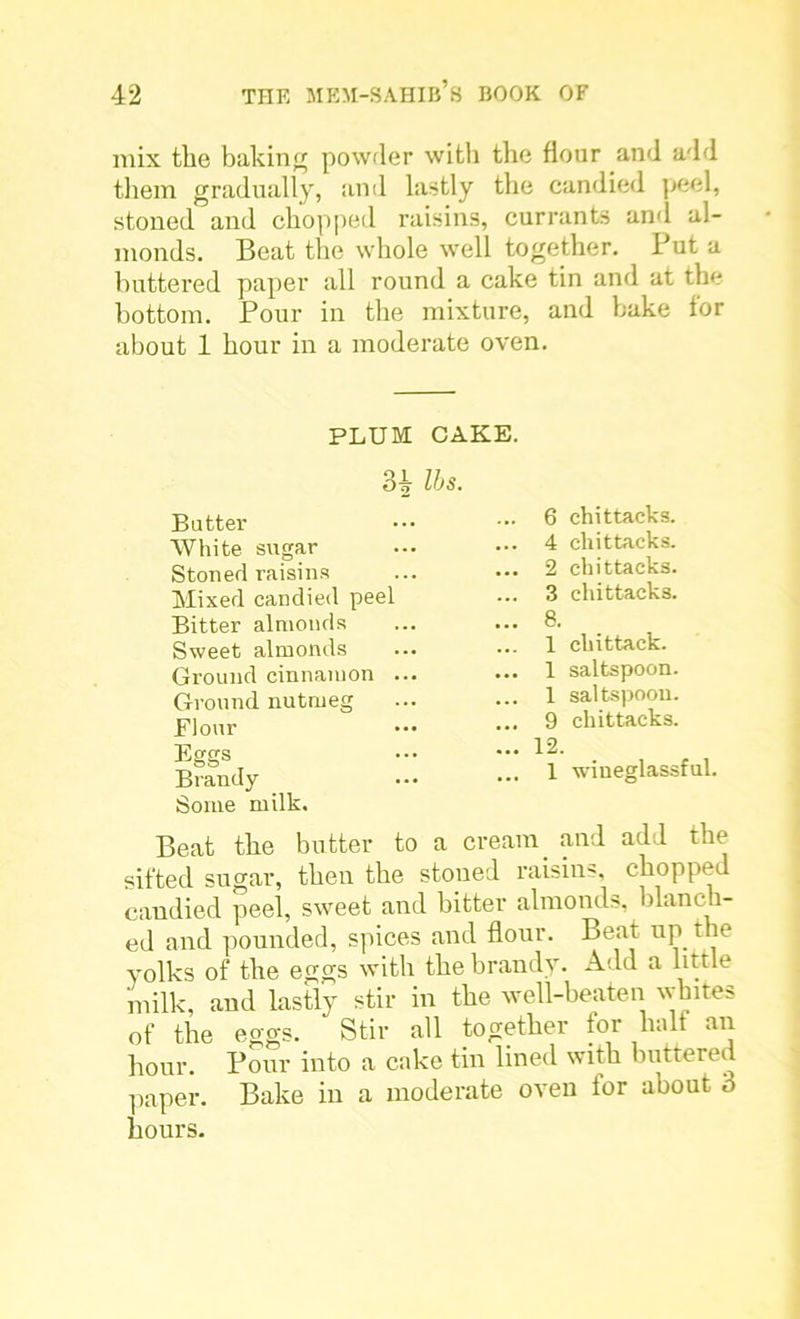 mix the baking powder with the flour and add them gradually, and lastly the candied peel, stoned and chopped raisins, currants and al- monds. Beat the whole well together. Put a buttered paper all round a cake tin and at the bottom. Pour in the mixture, and bake tor about 1 hour in a moderate oven. PLUM CAKE. 34 lbs- Butter White sugar Stoned raisins Mixed candied peel Bitter almonds Sweet almonds Ground cinnamon ... Ground nutmeg Flour Eggs Brandy Some milk. .. 6 chittaeks. .. 4 chittaeks. .. 2 chittaeks. .. 3 chittaeks. .. 8. .. 1 chittack. .. 1 saltspoon. .. 1 saltspoon. .. 9 chittaeks. .. 12. ... 1 wineglassful. Beat the butter to a cream and add the sifted sugar, then the stoned raisins, chopped candied peel, sweet and bitter almonds, blanch- ed and pounded, spices and flour. Beat up the yolks of the eggs with the brandy. Add a little milk, and lastly stir in the well-beaten whites of the eggs. Stir all together tor halt an hour. Pour into a cake tin lined with buttered paper. Bake in a moderate oven for about 3 hours.