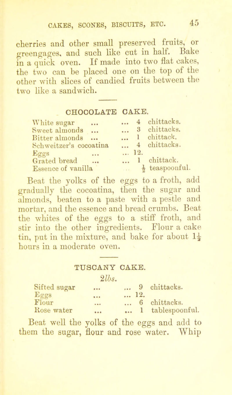 cherries and other small preserved fruits, or greengages, and such like cut in halt. Bake in a quick oven. If made into two flat cakes, the two can be placed one on the top of the other with slices of candied fruits between the two like a sandwich. CHOCOLATE CAKE. White sugar Sweet almonds Bitter almonds ... Schweitzer’s cocoatina Eggs Grated bread Essence of vanilla .. 4 chittacks. .. 3 chittacks. .. 1 chittack. .. 4 chittacks. .. 12. .. 1 chittack. ^ teaspoonful. Beat the yolks of the eggs to a froth, add gradually the cocoatina, then the sugar and almonds, beaten to a paste with a pestle and mortar, and the essence and bread crumbs. Beat the whites of the eggs to a stiff froth, and stir into the other ingredients. Flour a cake tin, put in the mixture, and bake for about 1^ hours in a moderate oven. TUSCANY CAKE. 2 lbs. Sifted sugar Eggs Flour Hose water . 9 chittacks. . 12. . 6 chittacks. ., 1 tablespoonful. Beat well the yolks of the eggs and add to them the sugar, flour and rose water. Whip