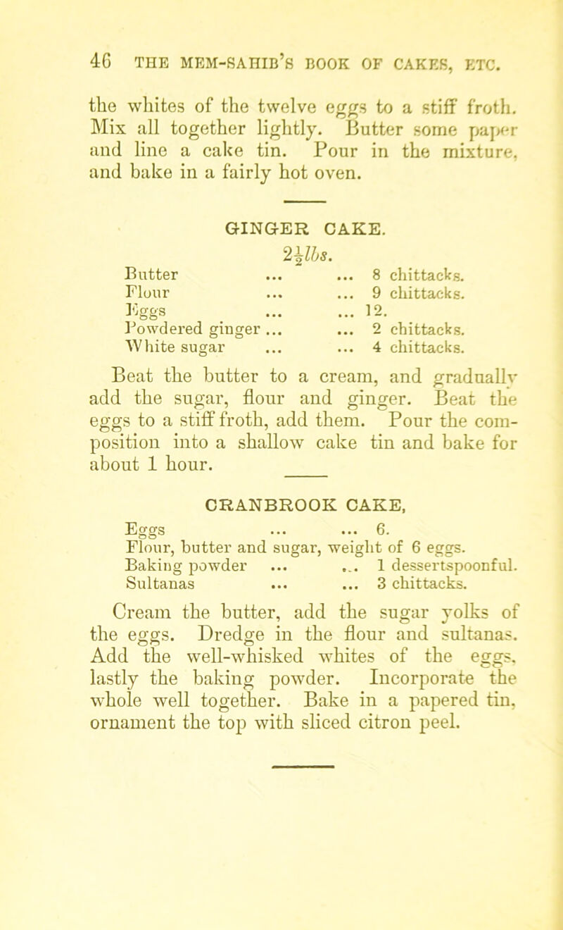 the whites of the twelve eggs to a stiff froth. Mix all together lightly. Butter some paper and line a cake tin. Pour in the mixture, and bake in a fairly hot oven. GINGER CAKE. mis. Butter Flour Eggs Powdered ginger .. White sugar .. 8 chittacks. .. 9 chittacks. .. 12. .. 2 chittacks. .. 4 chittacks. Beat the butter to a cream, and gradually add the sugar, flour and ginger. Beat the eggs to a stiff froth, add them. Pour the com- position into a shallow cake tin and bake for about 1 hour. CRANBROOK CAKE, Eggs ... ... 6. Flour, butter and sugar, weight of 6 eggs. Baking powder ... 1 dessertspoonful. Sultanas ... ... 3 chittacks. Cream the butter, add the sugar yolks of the eggs. Dredge in the flour and sultanas. Add the well-whisked whites of the eggs, lastly the baking powder. Incorporate the whole well together. Bake in a papered tin, ornament the top with sliced citron peel.