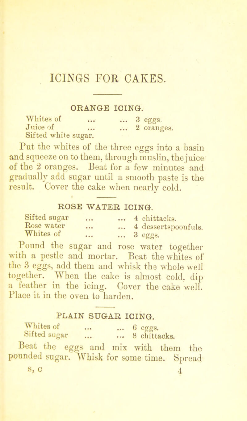 ORANGE ICING. Whites of ... ... 3 eggs. Juice of ... ... 2 oranges. Sifted white sugar. Put the whites of the three eggs into a basin and squeeze on to them, through muslin, the juice of the 2 oranges. Beat for a few minutes and gradually add sugar until a smooth paste is the result. Cover the cake when nearly cold. ROSE WATER ICING. Sifted sugar ... ... 4 chittacks. Rose water ... ... 4 dessertspoonfuls. Whites of ... ... 3 eggs. Pound the sugar and rose water together with a pestle and mortar. Beat the whites of the 3 eggs, add them and whisk the whole well together. When the cake is almost cold, dip a feather in the icing. Cover the cake well. Place it in the oven to harden. PLAIN SUGAR ICING. Whites of ... ... 6 eggs. Sifted sugar ... ... 8 chittacks. Beat the eggs and mix with them the pounded sugar. Whisk for some time. Spread s, c 4