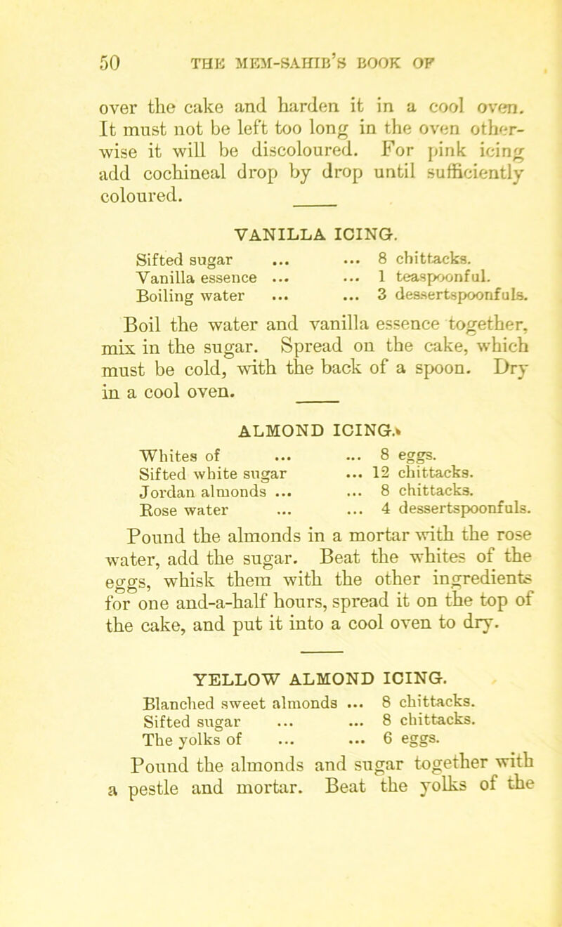over the cake and harden it in a cool oven. It must not be left too long in the oven other- wise it will be discoloured. For pink icing add cochineal drop by drop until sufficiently coloured. VANILLA ICING. Sifted sugar ... ... 8 chittacks. Vanilla essence ... ... 1 teaspoonful. Boiling water ... ... 3 dessertspoonfuls. Boil the water and vanilla essence together, mix in the sugar. Spread on the cake, which must be cold, with the back of a spoon. Dry in a cool oven. ALMOND ICING.* Whites of Sifted white sugar Jordan almonds ... Bose water . 8 eggs. ©O . 12 chittacks. . 8 chittacks. . 4 dessertspoonfuls. Pound the almonds in a mortar with the rose water, add the sugar. Beat the whites of the eggs, whisk them with the other ingredients for one and-a-half hours, spread it on the top of the cake, and put it into a cool oven to dry. YELLOW ALMOND ICING. Blanched sweet almonds ... 8 chittacks. Sifted sugar ... ... 8 chittacks. The yolks of ... ... 6 eggs. Pound the almonds and sugar together with a pestle and mortar. Beat the yolks of the
