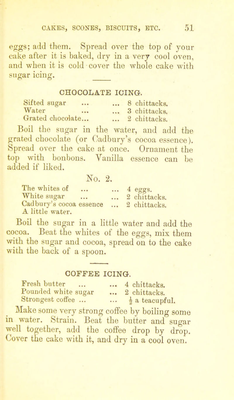 eggs; add them. Spread over the top of your cake after it is baked, dry in a very cool oven, and when it is cold cover the whole cake with sugar icing. o o CHOCOLATE ICING. Sifted sugar ... ... 8 chittacks. Water ... ... 3 chittacks. Grated chocolate... ... 2 chittacks. Boil the sugar in the water, and add the grated chocolate (or Cadbury’s cocoa essence). Spread over the cake at once. Ornament the top with bonbons. Vanilla essence can be added if liked. No. 2. The whites of ... ... 4 eggs. White sugar ... ... 2 chittacks. Cadbury’s cocoa essence ... 2 chittacks. A little water. Boil the sugar in a little water and add the cocoa. Beat the whites of the eggs, mis them with the sugar and cocoa, spread on to the cake with the back of a spoon. COFFEE ICING. Fresh butter ... ... 4 chittacks. Pounded white sugar ... 2 chittacks. Strongest coffee ... ... £ a teacupful. Make some very strong coffee by boiling some in water. Strain. Beat the butter and sugar well together, add the coffee drop by drop. Cover the cake with it, and dry in a cool oven.