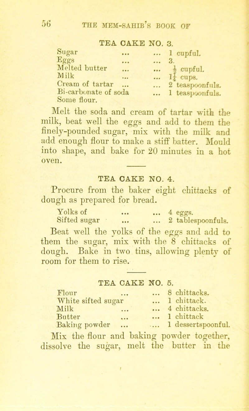 TEA CAKE Sugar Eggs Melted butter Milk Cream of tartar ... Bi-carbonate of soda Some flour. NO. 3. ... 1 cupful. ... 3. ... A cupful. ... ij cups. ... 2 teaspoonfuls. ... 1 teaspoonfuls. Melt the soda and cream of tartar with the milk, beat well the eggs and add to them the finely-pounded sugar, mix with the milk and add enough flour to make a stiff batter. Mould into shape, and bake for 20 minutes in a hot oven. TEA CAKE NO. 4. Procure from the baker eight chittacks of dough as prepared for bread. Yolks of ... ... 4 eggs. Sifted sugar ... ... 2 tablespoonfuls. Beat well the yolks of the eggs and add to them the sugar, mix with the 8 chittacks of dough. Bake in two tins, allowing plenty of room for them to rise. TEA CAKE NO. 5. Flour White sifted sugar Milk Butter Baking powder 8 chittacks. 1 chittack. 4 chittacks. 1 chittack 1 dessertspoonful. Mix the flour and baking powder together, dissolve the sugar, melt the butter in the