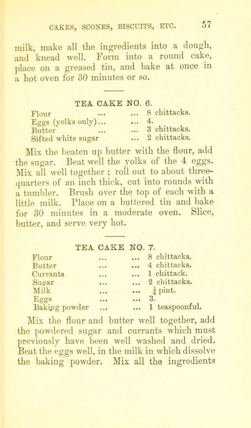 milk, make all the ingredients into a dough, and knead well. Form into a round cake, place on a greased tin, and bake at once in a hot oven for 30 minutes or so. TEA CAKE NO. 6. Flour ... ... 8 chittacks. Eggs (yolks only)... ... 4. Butter ... ... 3 chittacks. Sifted white sugar ... 2 chittacks. Mis the beaten up butter with the flour, add. the sugar. Beat well the yolks of the 4 eggs. Mix all well together ; roll out to about three- quarters of an inch thick, cut into rounds with a tumbler. Brush over the top of each with a little milk. Place on a buttered tin and bake for 30 minutes in a moderate oven. Slice, butter, and serve very hot. TEA CAKE NO. 7. Flour Butter Currants Sugar Milk Eggs Bakijig powder ... 8 chittacks. ... 4 chittacks. ... 1 chittack. ... 2 chittacks. ... j pint. ... 3. ... 1 teaspoonful. Mix the flour and butter well together, add the powdered sugar and currants which must previously have been well washed and dried. Beat the eggs well, in the milk in which dissolve the baking powder. Mix all the ingredients