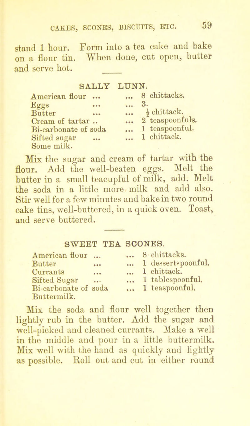 stand 1 hour. Form into a tea cake and bake on a flour tin. VV ben done, cut open, butter and serve hot. SALLY American flour ... Eggs Butter Cream of tartar .. Bi-carbonate of soda Sifted sugar Some milk. LUNN. ... 8 chittacks. ... 3. ... \ chittack. ... 2 teaspoonfuls. ... 1 teaspoonful. ... 1 chittack. Mix the sugar and cream of tartar with the flour. Add the well-beaten eggs. Melt the butter in a small teacupful of milk, add. Melt the soda in a little more milk and add also. Stir well for a few minutes and bake in two round cake tins, well-buttered, in a quick oven. Toast, and serve buttered. SWEET TEA SCONES. American flour ... Butter ... Currants Sifted Sugar Bi-carbonate of soda Buttermilk. .. 8 chittacks. .. 1 dessertspoonful. .. 1 chittack. .. 1 tablespoonful. .. 1 teaspoonful. Mix the soda and flour well together then lightly rub in the butter. Add the sugar and well-picked and cleaned currants. Make a well in the middle and pour in a little buttermilk. Mix well with the hand as quickly and lightly as possible. Roll out and cut in either round