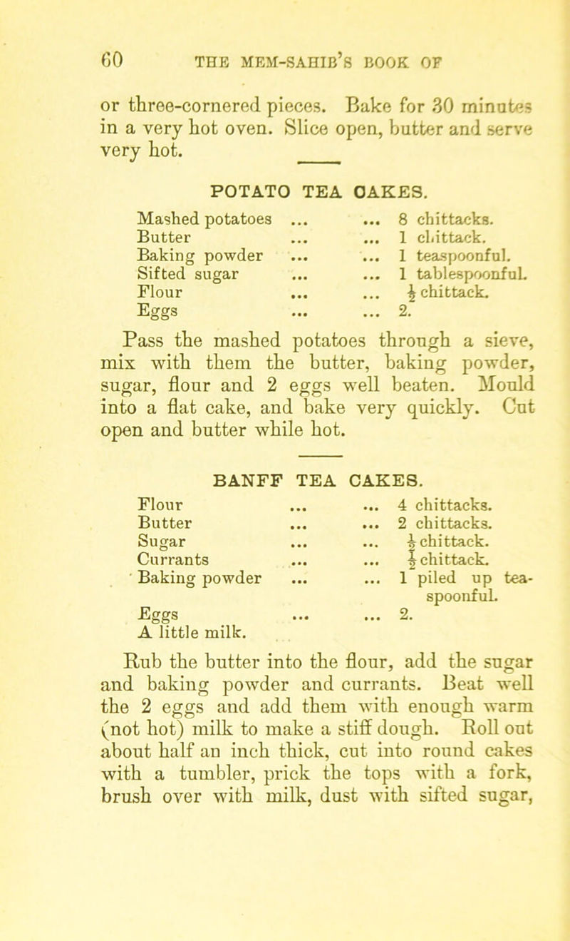 or three-cornered pieces. Bake for 30 minutes in a very hot oven. Slice open, butter and serve very hot. POTATO TEA OAKES. Mashed potatoes Butter Baking powder Sifted sugar Flour Eggs 8 chittacks. 1 chittack. 1 teaspoonful. 1 tablespoonful. £ chittack. 2. Pass the mashed potatoes through a sieve, mix with them the butter, baking powder, sugar, flour and 2 eggs well beaten. Mould into a flat cake, and bake very quickly. Gut open and butter while hot. BANFF TEA Flour Butter Sugar Currants Baking powder Eggs A little milk. CAKES. ... 4 chittacks. ... 2 chittacks. ... ^chittack. ... 3? chittack. ... 1 piled up tea- spoonful. ... 2. Rub the butter into the flour, add the sugar and baking powder and currants. Beat well the 2 eggs and add them with enough warm (not hot) milk to make a stiff dough. Roll out about half an inch thick, cut into round cakes with a tumbler, prick the tops with a fork, brush over with milk, dust with sifted sugar,