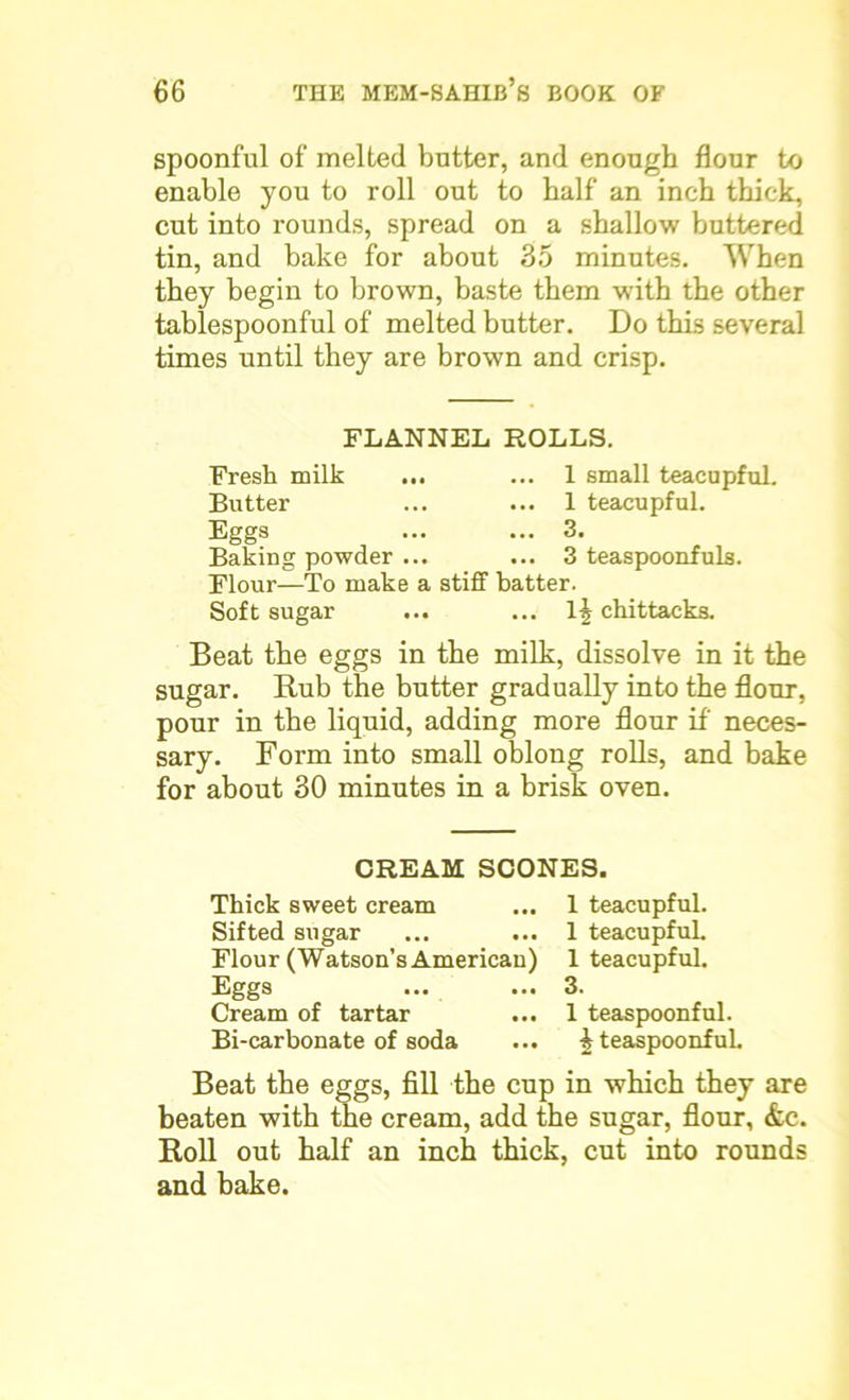 spoonful of melted butter, and enough flour to enable you to roll out to half an inch thick, cut into rounds, spread on a shallow buttered tin, and bake for about 35 minutes. When they begin to brown, baste them with the other tablespoonful of melted butter. Do this several times until they are brown and crisp. FLANNEL ROLLS. Fresh milk ... ... 1 small teacupful. Butter ... ... 1 teacupful. Eggs ... ... 3. Baking powder ... ... 3 teaspoonfuls. Flour—To make a stiff batter. Soft sugar ... ... lj chittacks. Beat the eggs in the milk, dissolve in it the sugar. Rub the butter gradually into the flour, pour in the liquid, adding more flour if neces- sary. Form into small oblong rolls, and bake for about 30 minutes in a brisk oven. CREAM SCONES. Thick sweet cream ... 1 teacupful. Sifted sugar ... ... 1 teacupful. Flour (Watson’s American) 1 teacupful. Eggs ... ... 3. Cream of tartar ... 1 teaspoonful. Bi-carbonate of soda ... i teaspoonful. Beat the eggs, fill the cup in which they are beaten with the cream, add the sugar, flour, &c. Roll out half an inch thick, cut into rounds and bake.