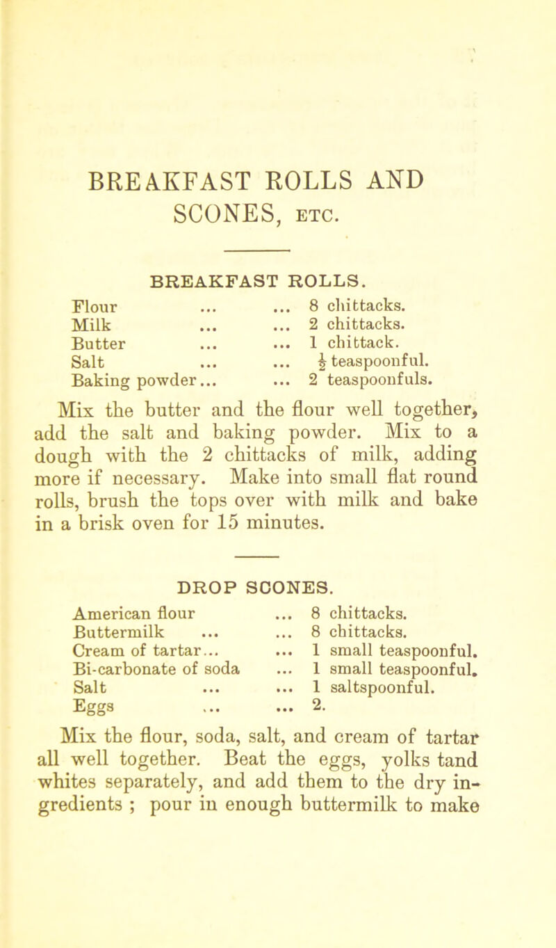 SCONES, etc. BREAKFAST ROLLS. Flour Milk Butter Salt .. 8 cliittacks. .. 2 chittacks. .. 1 cliittack. Baking powder .. £ teaspoonful. .. 2 teaspoonfuls. Mis the butter and the flour well together, add the salt and baking powder. Mis to a dough with the 2 chittacks of milk, adding more if necessary. Make into small flat round rolls, brush the tops over with milk and bake in a brisk oven for 15 minutes. Mis the flour, soda, salt, and cream of tartar all well together. Beat the eggs, yolks tand whites separately, and add them to the dry in- gredients ; pour in enough buttermilk to make DROP SCONES. American flour Buttermilk Cream of tartar... Bi-carbonate of soda Salt Eggs 8 chittacks. 8 chittacks. 1 small teaspoonful. 1 small teaspoonful. 1 saltspoonful. 2.