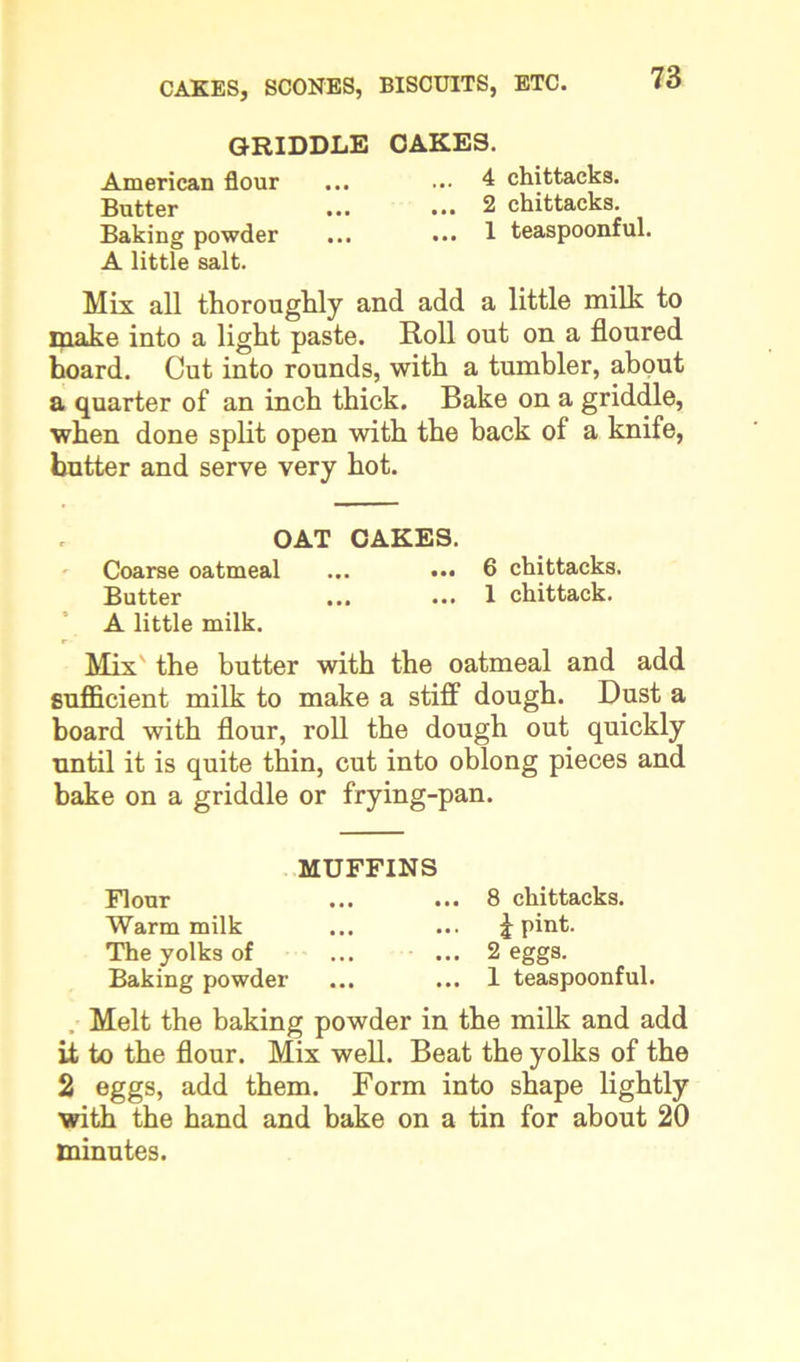 GRIDDLE CAKES. American flour ... ... 4 chittacks. Butter ... ••• 2 chittacks. Baking powder ... ... 1 teaspoonful. A little salt. Mis all thoroughly and add a little milk to make into a light paste. Roll out on a floured hoard. Cut into rounds, with a tumbler, about a quarter of an inch thick. Bake on a griddle, when done split open with the back of a knife, butter and serve very hot. OAT CAKES. Coarse oatmeal ... ••• 6 chittacks. Butter ... ... 1 chittack. A little milk. Mix the butter with the oatmeal and add sufficient milk to make a stiff dough. Dust a board with flour, roll the dough out quickly until it is quite thin, cut into oblong pieces and bake on a griddle or frying-pan. MUFFINS Flour ... ... 8 chittacks. Warm milk ... ... J pint. The yolks of ... ... 2 eggs. Baking powder ... ... 1 teaspoonful. Melt the baking powder in the milk and add it to the flour. Mix well. Beat the yolks of the 2 eggs, add them. Form into shape lightly with the hand and bake on a tin for about 20 minutes.
