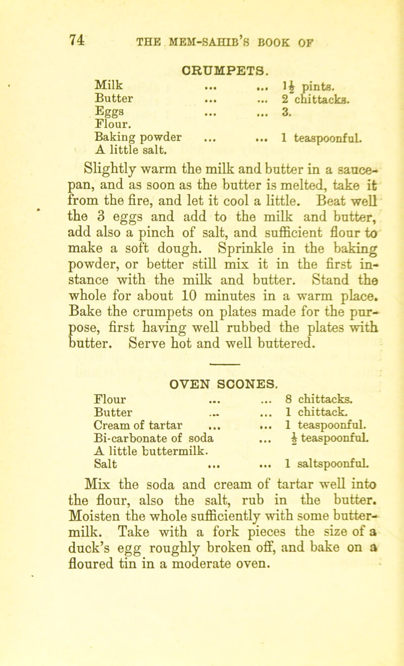 CRUMPETS. Milk Butter Eggs Flour. Baking powder A little salt. Slightly warm the milk and butter in a sauce- pan, and as soon as the butter is melted, take it from the fire, and let it cool a little. Beat well the 3 eggs and add to the milk and butter, add also a pinch of salt, and sufficient flour to make a soft dough. Sprinkle in the baking powder, or better still mix it in the first in- stance with the milk and butter. Stand the whole for about 10 minutes in a warm place. Bake the crumpets on plates made for the pur- pose, first having well rubbed the plates with butter. Serve hot and well buttered. pints. ... 2 chittacks. ... 3. ... 1 teaspoonful. OVEN SCONES. Flour Butter Cream of tartar Bi-carbonate of soda A little buttermilk. Salt ... 8 chittacks. ... 1 chittack. ... 1 teaspoonful. ... J teaspoonful. ... 1 saltspoonfuL Mix the soda and cream of tartar well into the flour, also the salt, rub in the butter. Moisten the whole sufficiently with some butter- milk. Take with a fork pieces the size of a duck’s egg roughly broken off, and bake on a floured tin in a moderate oven.