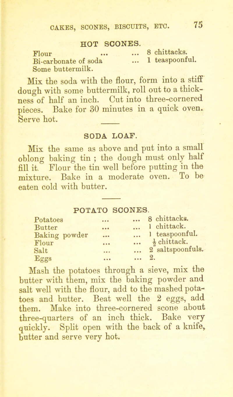 HOT SCONES. Flour ... ... 8 chittacks. Bi-carbonate of soda ... 1 teaspoonful. Some buttermilk. Mix the soda with the flour, form into a stiff dough with some buttermilk, roll out to a thick- ness of half an inch. Cut into three-cornered pieces. Bake for 30 minutes in a quick oven. Serve hot. SODA LOAF. Mix the same as above and put into a small oblong baking tin ; the dough must only half fill it. Flour the tin well before putting in the mixture. Bake in a moderate oven. To be eaten cold with butter. POTATO Potatoes Butter Baking powder Flour Salt Eggs SCONES. ... 8 chittacks. ... 1 chittack. ... 1 teaspoonful. ... chittack. ... 2 saltspoonfuls. ... 2. Mash the potatoes through a sieve, mix the butter with them, mix the baking powder and salt well with the flour, add to the mashed pota- toes and butter. Beat well the 2 eggs, add them. Make into three-cornered scone about three-quarters of an inch thick. Bake very quickly. Split open with the back of a knife, butter and serve very hot.