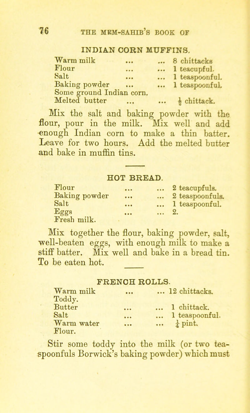 INDIAN CORN MUFFINS. Warm milk ... ... 8 cbittacks Flour ... ... 1 teacupful. Salt ... ... 1 teaspoonful. Baking powder ... ... 1 teaspoonfuL Some ground Indian com. Melted butter ... ... ^ chittack. Mix the salt and baking powder with the flour, pour in the milk. Mix well and add enough Indian corn to make a thin batter. Leave for two hours. Add the melted butter and bake in muffin tins. HOT BREAD. Flour Baking powder Sal t ... ... Eggs Fresh milk. 2 teacupfuls. 2 teaspoonfuls. 1 teaspoonful. 2. Mix together the flour, baking powder, salt, well-beaten eggs, with enough milk to make a stiff batter. Mix well and bake in a bread tin. To be eaten hot. FRENCH ROLLS. Warm milk Toddy. Butter Salt Warm water Flour. ... 12 chittacks. 1 chittack. 1 teaspoonful. i Pint- Stir some toddy into the milk (or two tea- spoonfuls Borwick’s baking powder) which must