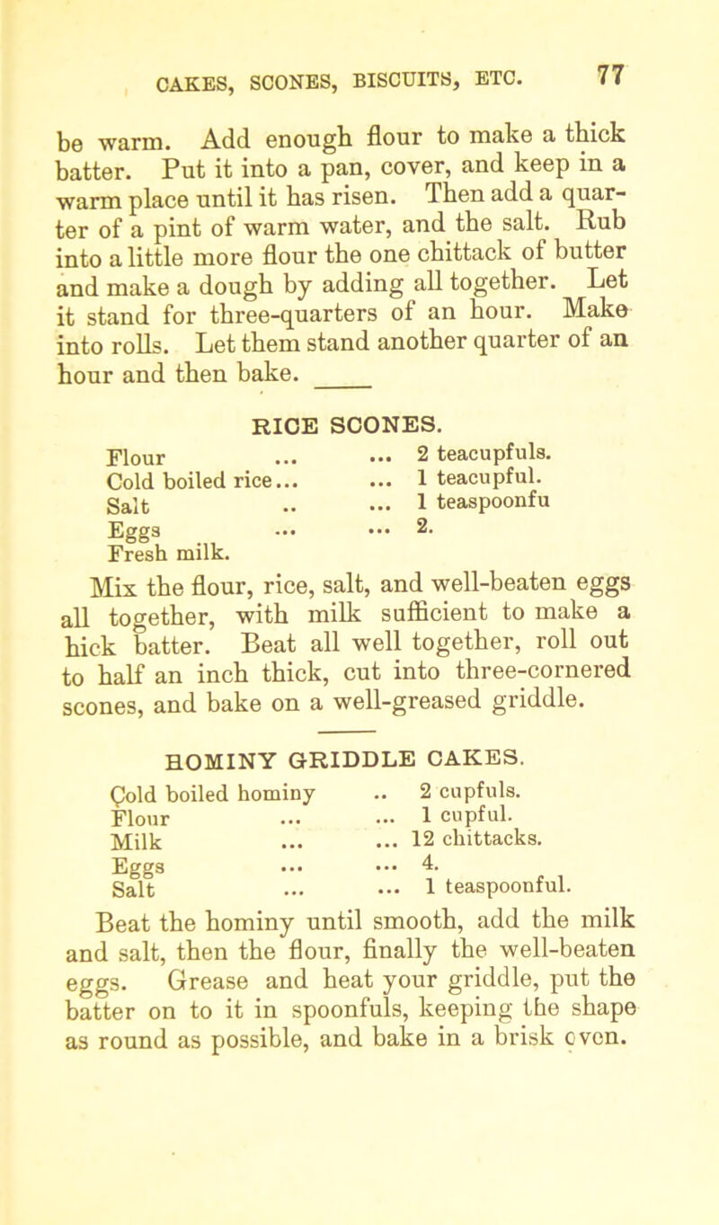 be 'warm. Add enough flour to make a thick batter. Put it into a pan, cover, and keep in a warm place until it has risen. Then add a quar- ter of a pint of warm water, and the salt. Rub into a little more flour the one chittack of butter and make a dough by adding all together. Let it stand for three-quarters of an hour. Make into rolls. Let them stand another quarter of an hour and then bake. RICE SCONES. Flour ... ••• 2 teacupfuls. Cold boiled rice... ... 1 teacupful. Salt .. ••• 1 teaspoonfu Eggs ••• 2. Fresh milk. Mix the flour, rice, salt, and well-beaten eggs all together, with milk sufficient to make a hick batter. Beat all well together, roll out to half an inch thick, cut into three-cornered scones, and bake on a well-greased griddle. HOMINY GRIDDLE CAKES. Cold boiled hominy Flour Milk Eggs Salt 2 cupfuls. ... 1 cupful. ... 12 chittacks. ... 4. ... 1 teaspoonful. Beat the hominy until smooth, add the milk and salt, then the flour, finally the well-beaten eggs. Grease and heat your griddle, put the batter on to it in spoonfuls, keeping the shape as round as possible, and bake in a brisk oven.