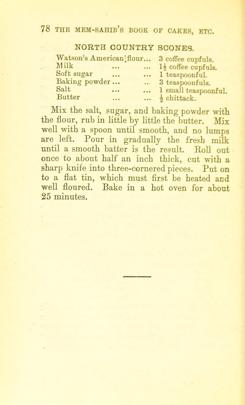 NORTH COUNTRY SCONES. Watson’s American'flour... Milk Soft sugar Baking powder... Salt Butter 3 coffee cupfuls. 1^ coffee cupfuls. 1 teaspoonfuL 3 teaspoonfuls. 1 small teaspoonfuL \ ehittack. Mix the salt, sugar, and baking powder with the flour, rub in little by little the butter. Mix well with a spoon until smooth, and no lumps are left. Pour in gradually the fresh milk until a smooth batter is the result. Roll out once to about half an inch thick, cut with a sharp knife into three-cornered pieces. Put on to a flat tin, which must first be heated and well floured. Bake in a hot oven for about