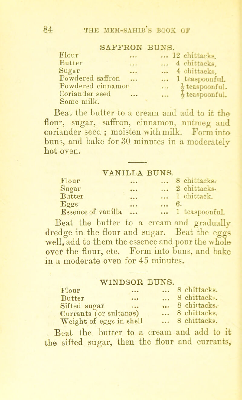 SAFFRON BUNS. Flour Butter Sugar Powdered saffron Powdered cinnamon Coriander seed Some milk. ... 12 chittacks. ... 4 chittacks. • ~ 4 chittacks. ... 1 teaspooufuL ... 4 teaspoonful. ... |teaspoonfuL Beat the butter to a cream and add to it the flour, sugar, saffron, cinnamon, nutmeg and coriander seed ; moisten with milk. Form into buns, and bake for 30 minutes in a moderately hot oven. VANILLA BUNS. Flour Sugar Butter Eggs Essence of vanilla ... ... 8 chittacks. ... 2 chittacks. ... 1 chittack. ... 6. ... 1 teaspoonful. Beat the butter to a cream and gradually dredge in the flour and sugar. Beat the eggs well, add to them the essence and pour the whole over the flour, etc. Form into buns, and bake in a moderate oven for 45 minutes. WINDSOR BUNS. Flour Butter Sifted sugar Currants (or sultanas) Weight of eggs in shell Beat ihe butter to a cream the sifted sugar, then the flour 8 chittacks. 8 chittacks 8 chittacks. 8 chittacks. 8 chittacks. and add to it and currants.