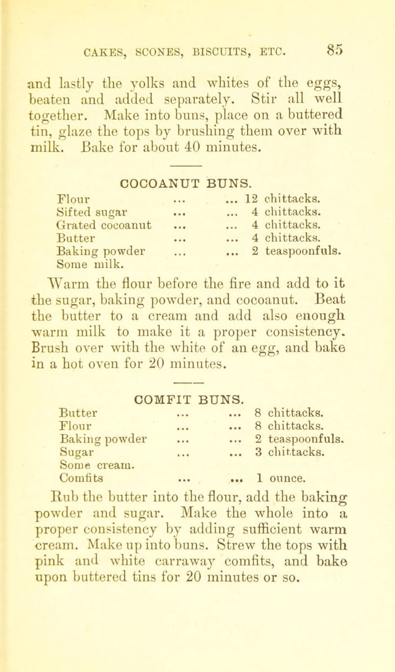 and lastly the yolks and whites of the eggs, beaten and added separately. Stir all well together. Make into buns, place on a buttered tin, glaze the tops by brushing them over with milk. Bake for about 40 minutes. COCOANUT BUNS. Flour Sifted sugar Grated coeoanut Butter Baking powder Some milk. . 12 chittacks. . 4 chittacks. 4 chittacks. . 4 chittacks. . 2 teaspoonfuls. Warm the flour before the fire and add to it the sugar, baking powder, and coeoanut. Beat the butter to a cream and add also enough warm milk to make it a proper consistency. Brush over with the white of an egg, and bake in a hot oven for 20 minutes. COMFIT BUNS. Butter Flour Baking powder Sugar Some cream. Comfits ... ... 8 chittacks. 8 chittacks. 2 teaspoonfuls. 3 chittacks. 1 ounce. Rub the butter into the flour, add the baking powder and sugar. Make the whole into a proper consistency by adding sufficient warm cream. Make up into buns. Strew the tops with pink and white carraway comfits, and bake upon buttered tins for 20 minutes or so.