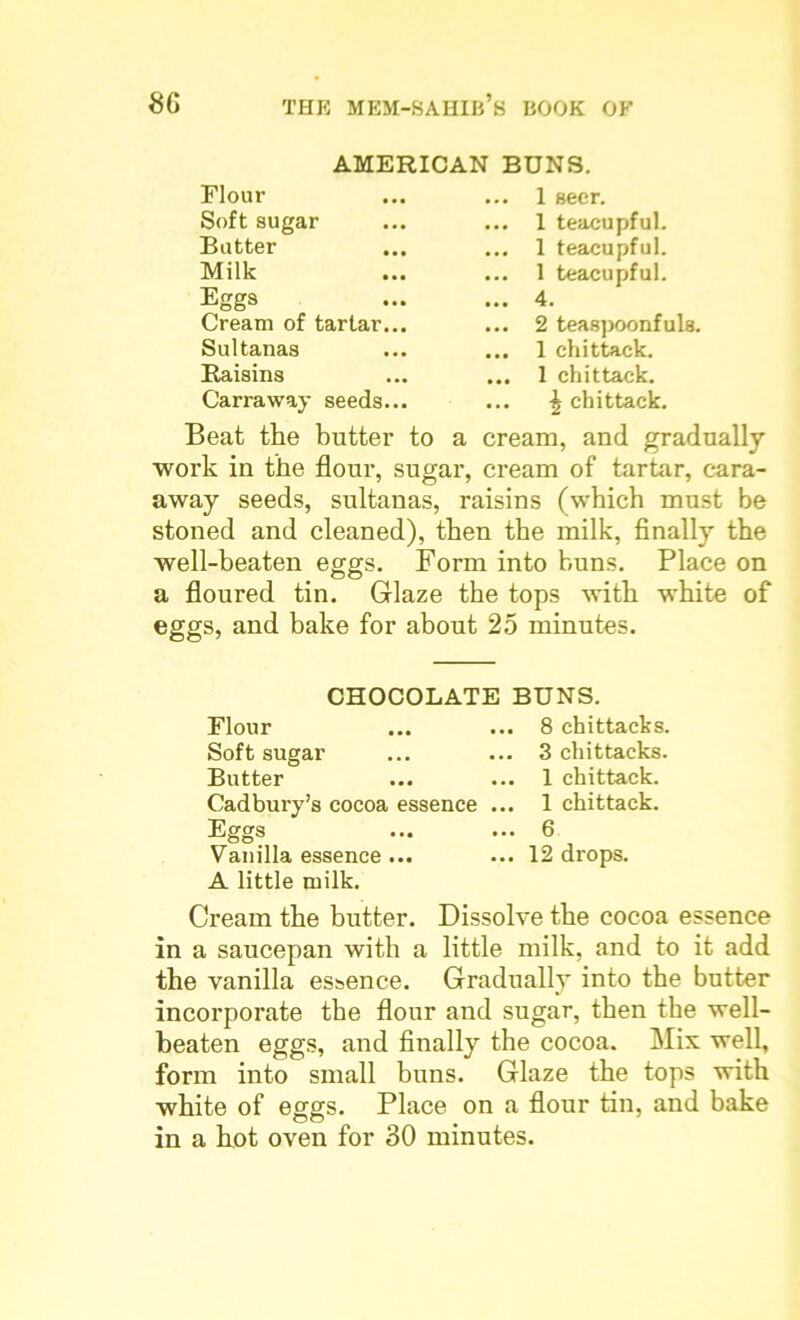 AMERICAN BUNS. Flour Soft sugar Butter Milk Eggs Cream of tartar Sultanas Raisins Carraway seeds 1 seer. 1 teacupful. 1 teacupful. 1 teacupful. 4. 2 teaspoonfuls. 1 chittack. 1 chittack. \ chittack. Beat the butter to a cream, and gradually work in the flour, sugar, cream of tartar, cara- away seeds, sultanas, raisins (which must be stoned and cleaned), then the milk, finally the well-beaten eggs. Form into buns. Place on a floured tin. Glaze the tops with white of eggs, and bake for about 25 minutes. CHOCOLATE BUNS. Flour ... ... 8 chittacks. Soft sugar ... ... 3 chittacks. Butter ... ... 1 chittack. Cadbury’s cocoa essence ... 1 chittack. Eggs ... ... 6 Vanilla essence ... ... 12 drops. A little milk. Cream the butter. Dissolve the cocoa essence in a saucepan with a little milk, and to it add the vanilla essence. Gradually into the butter incorporate the flour and sugar, then the well- beaten eggs, and finally the cocoa. Mix well, form into small buns. Glaze the tops with white of eggs. Place on a flour tin, and bake in a hot oven for 30 minutes.