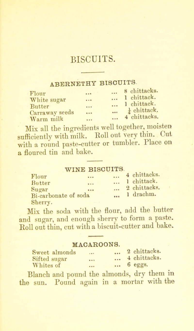 abernethy bisouits Flour White sugar Butter Carraway seeds Warm milk 8 chittacks. 1 chittack. 1 chittack. J chittack. 4 chittacks. Mix all the ingredients well together, moisten sufficiently with milk. Roll out very thin. Cut with a round paste-cutter or tumbler. Place on a floured tin and bake. WINE BISCUITS. Flour Butter Sugar Bi-carbonate of soda ... Sherry. 4 chittacks. 1 chittack. 2 chittacks. 1 drachm. Mix the soda with the flour, add the butter and sugar, and enough sherry to form a paste. Roll out thin, cut with a biscuit-cutter and bake. MACAROONS. Sweet almonds ... ... 2 chittacks. Sifted sugar ... ••• 4 chittacks. Whites of ... ... 6 eggs. Blanch and pound the almonds, dry them in the sun. Pound again in a mortar with the
