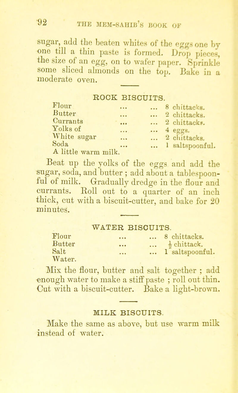 sugar, add the beaten whites of the eggs one by one till a thin paste is formed. L)rop pieces, the size of an egg, on to wafer paper. Sprinkle some sliced almonds on the top. Bake in a moderate oven. ROCK BISCUITS. Flour Butter Currants Yolks of White sugar Soda A little warm milk. ... 8 chittacks. ... 2 chittacks. ... 2 chittacks. ... 4 eggs. ... 2 chittacks. ... 1 saltspoonful. Beat up the yolks of the eggs and add the sugar, soda, and butter ; add about a tablespoon- ful of milk. Gradually dredge in the flour and currants. Roll out to a quarter of an inch thick, cut with a biscuit-cutter, and bake for 20 minutes. WATER BISCUITS. Flour ... ... 8 chittacks. Butter ... ... ^ chittack. Salt ... ... 1 saltspoonful. W ater. Mis the flour, butter and salt together ; add enough water to make a stiff paste ; roll out thin. Cut with a biscuit-cutter. Bake a light-brown. MILK BISCUITS. Make the same as above, but use warm milk instead of water.