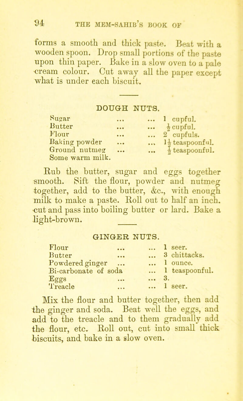 forms a smooth and thick paste. Beat with a wooden spoon. Drop small portions of the paste upon thin paper. Bake in a slow oven to a pale •cream colour. Cut away all the paper except what is under each biscuit. DOUGH NUTS. Suar 13 utter Flour Baiting powder Ground nutrne Some warm milk. 1 cupful. £ cupful. 2 cupfuls. 1h teaspoonfuL | teaspoonful. Rub the butter, sugar and eggs together smooth. Sift the flour, powder and nutmeg together, add to the butter, &c., with enough milk to make a paste. Roll out to half an inch, cut and pass into boiling butter or lard. Bake a light-brown. GINGER NUTS. Flour Butter Powdered ginger Bi-carbonate of soda Eggs Treacle 1 seer. 3 chittacks. 1 ounce. 1 teaspoonful. 3. 1 seer. Mix the flour and butter together, then add the ginger and soda. Beat well the eggs, and add to the treacle and to them gradually add the flour, etc. Roll out, cut into small thick biscuits, and bake in a slow oven.