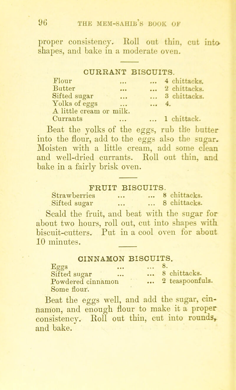 proper consistency. Roll out thin, cut into shapes, and bake in a moderate oven. CURRANT BISCUITS. Flour Butter Sifted sugar Yolks of eggs A little cream or milk. Currants 4 chittacks. 2 chittacka. 3 chittacks. 4. 1 ehittack. Beat the yolks of the eggs, rub the butter into the flour, add to the eggs also the sugar. Moisten with a little cream, add some clean and well-dried currants. Roll out thin, and bake in a fairly brisk oven. FRUIT BISCUITS. Strawberries ... ... 8 chittacks. Sifted sugar ... ... 8 chittacks. Scald the fruit, and beat with the sugar for about two hours, roll out, cut into shapes with biscuit-cutters. Put in a cool oven for about 10 minutes. CINNAMON BISCUITS. Eggs ... ... 8. Sifted sugar ... ••• 8 chittacks. Powdered cinnamon ... 2 teaspoonfuls. Some flour. Beat the eggs well, and add the sugar, cin- nanion, and enough flour to make it a proper consistency. Roll out thin, cut into rounds,, and bake.